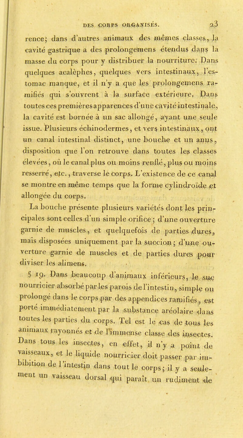 rence; dans d'autres animaux des mêmes classes, h cavité gastrique a des prolongemens étendus dans la masse du corps pour y distribuer la nourriture; Dans quelques acalèphes, quelques vers intestinaux, l'es- tomac manque, et il n'y a que les prolongemens ra^ niifiés qui s'ouvrent à la surface extérieure. Dans toutes ces premières apparences d'une cavité intestinale, la cavité est bornée à un sac allongé, ayant une seule issue. Plusieurs écbinodermes, et vers, intestinaux, ont un canal intestinal distinct, une bouche et un anus, disposition que l'on retrouve dans toutes les classes élevées, où le canal plus ou moins renflé, plus ou moins resserré, etc., traverse le corps. L'existence de ce canal se montre en même temps que la forme cylindroïde ,et allongée du corps. La bouche présente plusieurs variétés dont les prin- cipales sont celles d'un simple orifice ; d'une ouverture garnie de muscles , et quelquefois de parties dures, mais disposées uniquement par la succion ; d'une ou- verture garnie de muscles et de parties dures pour diviser les alimens. § 19. Dans beaucoup d'animaux inférieurs, le suc nourricier absorbé parles parois de l'intestin, simple ou prolongé dans le corps par des appendices ramifiés,, est porté immédiatement par la substance aréolaire dans toutes les parties du corps. Tel est le cas de tous les animaux rayonnes et de l'immense classe des insectes. Dans tous les insectes, en effet, il n'y a point de vaisseaux, et le liquide nourricier doit passer par im- bibition de l'intestin dans tout le corps; il y a seule- ment un vaisseau dorsal qui paraît un rudiment de