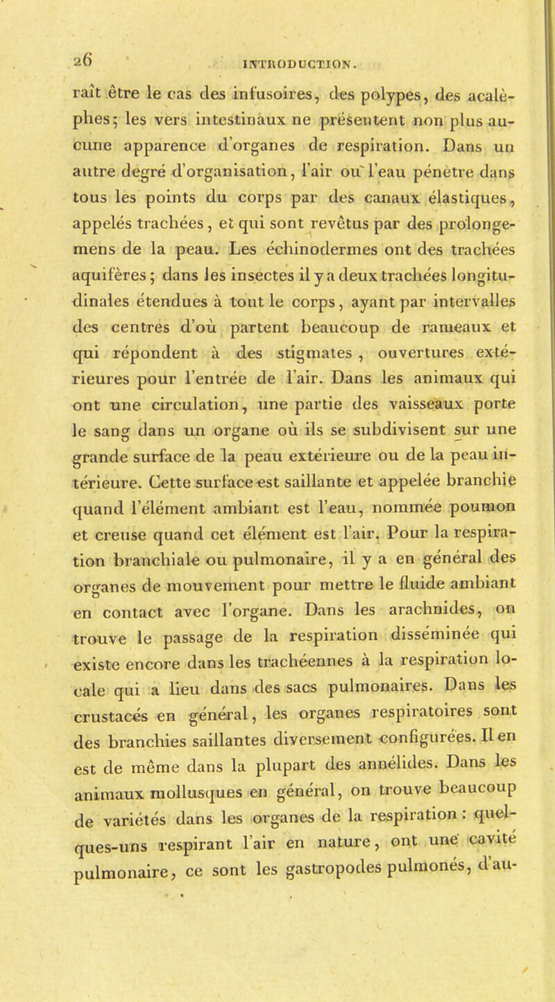 rait être le cas des ini'usoires, des polypes, des acalè- phes; les vers intestinaux ne présentent non plus au- cune apparence d'organes de respiration. Dans un autre degré d'organisation, l'air oul'eau pénétre dans tous les points du corps par des canaux élastiques, appelés trachées , et qui sont revêtus par des prolonge- mens de la peau. Les échinodermes ont des trachées aquifêres ; dans les insectes il y a deux trachées longitu- dinales étendues à tout le corps, ayant par intervalles des centres d'où partent beaucoup de rameaux et qui répondent à des stigmates , ouvertures exté- rieures pour l'entrée de l'air. Dans les animaux qui ont une circulation, une partie des vaisseaux porte le sang dans un organe où ils se subdivisent sur une grande surface de la peau extérieure ou de la peau in- térieure. Cette surface est saillante et appelée branchie quand l'élément ambiant est l'eau, nommée poumon et creuse quand cet élément est l'air. Pour la respira- tion branchiale ou pulmonaire, il y a en général des organes de mouvement pour mettre le fluide ambiant en contact avec l'organe. Dans les arachnides, on trouve le passage de la respiration disséminée qui existe encore dans les trachéennes à la respiration lo- cale qui a lieu dans des sacs pulmonaires. Dans les crustacés en général, les organes respiratoires sont des branchies saillantes diversement configurées. lien est de même dans la plupart des annélides. Dans les animaux mollusques en général, on trouve beaucoup de variétés dans les organes de la respiration : quel- ques-uns respirant l'air en nature, ont une cavité pulmonaire, ce sont les gastropodes pulmonés, d'au-