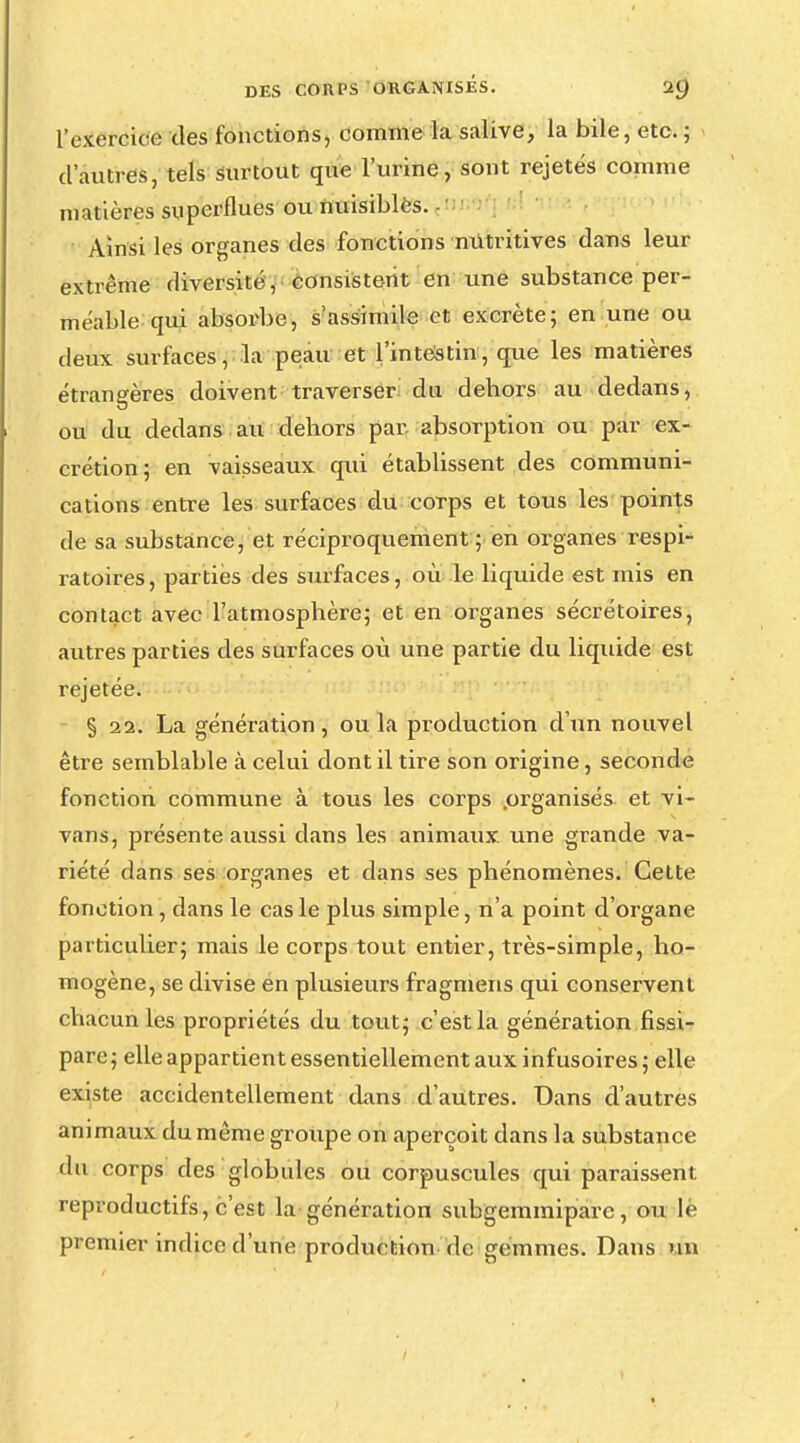 l'exercice des fonctions,-comme la salive, la bile, etc. ; d'autres, tels surtout que l'urine, sont rejetés comme matières superflues ou nuisibles. Ainsi les organes des fonctions nutritives dans leur extrême diversité, consistent en une substance per- méable qui absorbe, s'assimile et excrète; en une ou deux surfaces, la peau et l'intestin, que les matières étrangères doivent traverser du dehors au dedans, ou du dedans au dehors par absorption ou par ex- crétion; en vaisseaux qui établissent des communi- cations entre les surfaces du corps et tous les points de sa substance, et réciproquement ; en organes respi- ratoires, parties des surfaces, où le liquide est mis en contact avec l'atmosphère; et en organes sécrétoires, autres parties des surfaces où une partie du liquide est rejetée. § 22. La génération, ou la production d'un nouvel être semblable à celui dont il tire son origine, seconde fonction commune à tous les corps .organisés et vi- vans, présente aussi dans les animaux une grande va- riété dans ses organes et dans ses phénomènes. Celte fonction, dans le cas le plus simple, n'a point d'organe particulier; mais le corps tout entier, très-simple, ho- mogène, se divise en plusieurs fragmens qui conservent chacun les propriétés du tout; c'est la génération fissi- pare; elle appartient essentiellement aux infusoires; elle existe accidentellement dans d'autres. Dans d'autres animaux du même groupe on aperçoit dans la substance du corps des globules ou corpuscules qui paraissent reproductifs, c'est la génération subgemmiparc, ou le premier indice d'une production de gemmes. Dans un