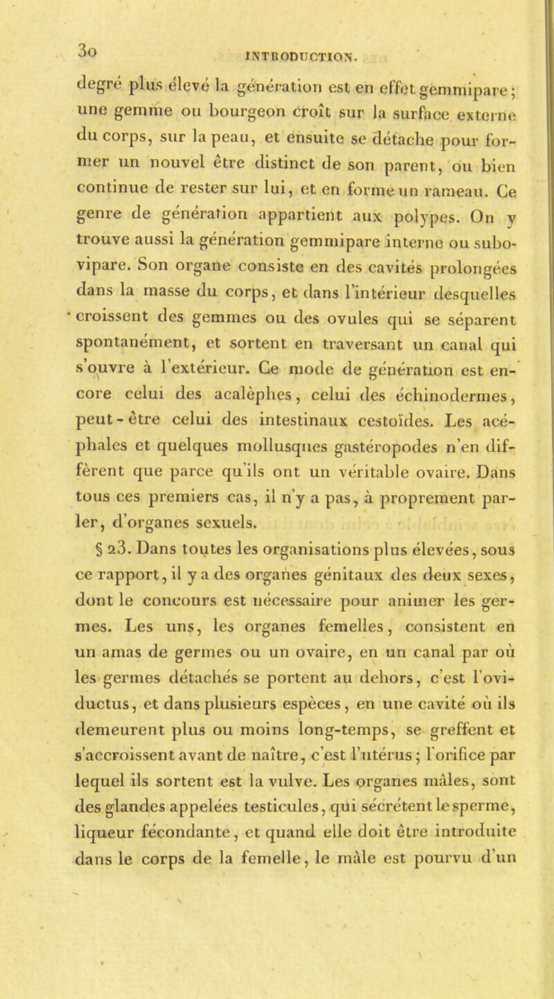 degré plus élevé la génération est en effet gemtnipare ; une gemme ou bourgeon croît sur la surface externe du corps, sur la peau, et ensuite se détache pour for- mer un nouvel être distinct de son parent, ou bien continue de rester sur lui, et en forme un rameau. Ce genre de génération appartient aux polypes. On y trouve aussi la génération gemmipare interne ou subo- vipare. Son organe consiste en des cavités prolongées dans la masse du corps, et dans l'intérieur desquelles croissent des gemmes ou des ovules qui se séparent spontanément, et sortent en traversant un canal qui s'ouvre à l'extérieur. Ce mode de génération est en- core celui des acalèphes, celui des échinodermes, peut - être celui des intestinaux cestoïdes. Les acé- phales et quelques mollusques gastéropodes n'en dif- fèrent que parce qu'ils ont un véritable ovaire. Dans tous ces premiers cas, il n'y a pas, à proprement par- ler, d'organes sexuels. § 23. Dans toutes les organisations plus élevées, sous ce rapport, il y a des organes génitaux des deux sexes, dont le concours est nécessaire pour animer les ger- mes. Les uns, les organes femelles, consistent en un amas de germes ou un ovaire, en un canal par où les germes détachés se portent au dehors, c'est l'ovi- ductus, et dans plusieurs espèces, en une cavité où ils demeurent plus ou moins long-temps, se greffent et s'accroissent avant de naître, c'est l'utérus; l'orifice par lequel ils sortent est la vulve. Les organes mâles, sont des glandes appelées testicules, qui sécrètent le sperme, liqueur fécondante, et quand elle doit être introduite dans le corps de la femelle, le mâle est pourvu d'un