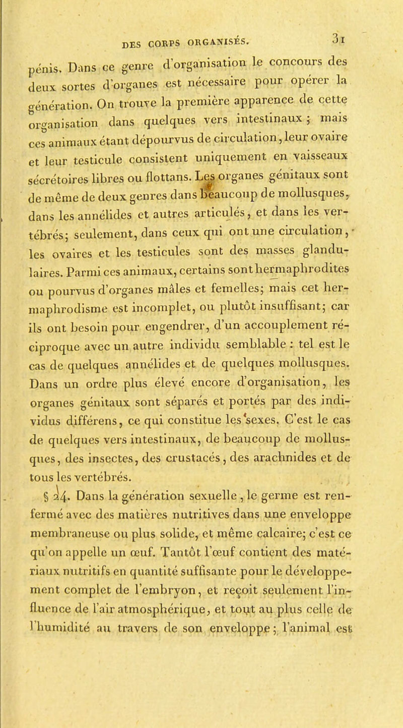 pénis. Dans ce genre d'organisation le concours des deux sortes d'organes est nécessaire pour opérer la génération. On trouve la première apparence de cette organisation dans quelques vers intestinaux; mais ces animaux étant dépourvus de circulation, leur ovaire et leur testicule consistent uniquement en vaisseaux sécrétoires libres ou flottans. Les organes génitaux sont de même de deux genres dans beaucoup de mollusques, dans les annélides et autres articulés j et dans les ver- tébrés; seulement, dans ceux qui ont une circulation,- les ovaires et les testicules sont des masses glandu- laires. Parmi ces animaux, certains sont hermaphrodites ou pourvus d'organes mâles et femelles; mais cet her- maphrodisme est incomplet, ou plutôt insuffisant; car ils ont besoin pour engendrer, d'un accouplement ré- ciproque avec un autre individu semblable : tel est le cas de quelques annélides et de quelques mollusques. Dans un ordre plus élevé encore d'organisation, les organes génitaux sont séparés et portés par des indi- vidus d.ifférens, ce qui constitue les sexes. C'est le cas de quelques vers intestinaux, de beaucoup de mollus- ques, des insectes, des crustacés , des arachnides et de tous les vertébrés. § ^4- Dans la génération sexuelle , le germe est ren- fermé avec des matières nutritives dans une enveloppe membraneuse ou plus solide, et même calcaire; c'est ce qu'on appelle un œuf. Tantôt l'œuf contient des maté- riaux nutritifs en quantité suffisante pour le développe- ment complet de l'embryon, et reçoit seulement l'in- fluence de l'air atmosphérique, et tout au plus celle de l'humidité au travers de son enveloppe; l'animal est