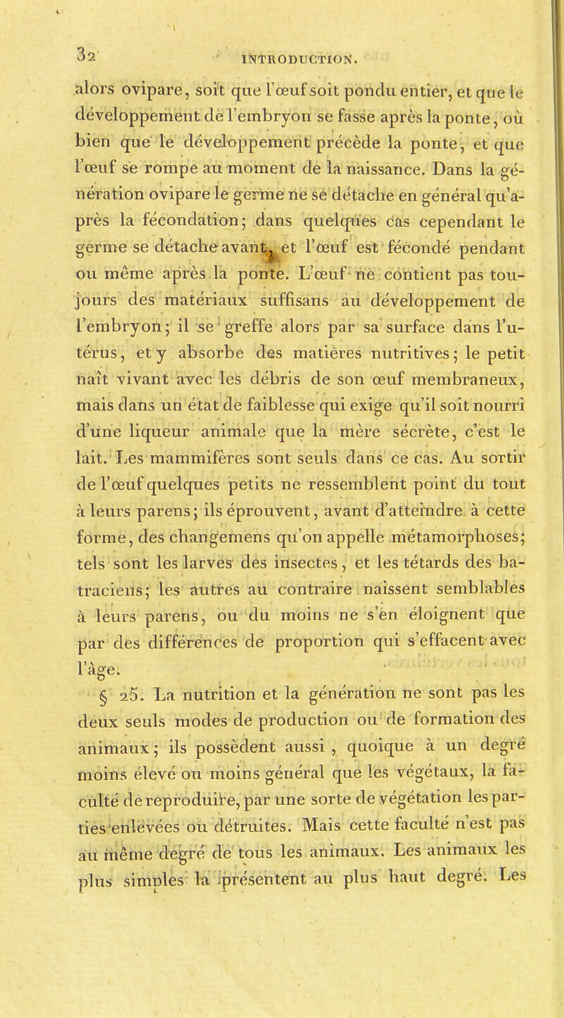 alors ovipare, soit que l'œuf soit pondu entier, et que le développement de l'embryon se fasse après la ponte, où bien que le développement précède la ponte, et que l'œuf se rompe au moment de la naissance. Dans la gé- nération ovipare le germe ne se détache en général qu'a- près la fécondation; dans quelques cas cependant le germe se détache avant^ et l'œuf est fécondé pendant ou même après la ponte. L'œuf ne contient pas tou- jours des matériaux suffisans au développement de l'embryon ; il se1 greffe alors par sa surface dans l'u- térus, et y absorbe des matières nutritives; le petit naît vivant avec les débris de son œuf membraneux, mais clans un état de faiblesse qui exige qu'il soit nourri dune liqueur animale que la mère sécrète, c'est le lait. Les mammifères sont seuls dans ce cas. Au sordi- de l'œuf quelques petits ne ressemblent point du tout à leurs parens; ils éprouvent, avant d'atteindre à cette forme, des changemens qu'on appelle métamorphoses; tels sont les larves des insectes, et les têtards des ba- traciens; les autres au contraire naissent semblables à leurs parens, ou du moins ne s'en éloignent que par des différences de proportion qui s'effacent avec l'âge. § 25. La nutrition et la génération ne sont pas les deux seuls modes de production ou de formation des animaux ; ils possèdent aussi , quoique cà un degré moins élevé ou moins général que les végétaux, la fa- culté de reproduire, par une sorte de végétation les par- ties enlevées ou détruites. Mais cette faculté n'est pas au même degré de tous les animaux. Les animaux les plus simples la présentent au plus haut degré. Les