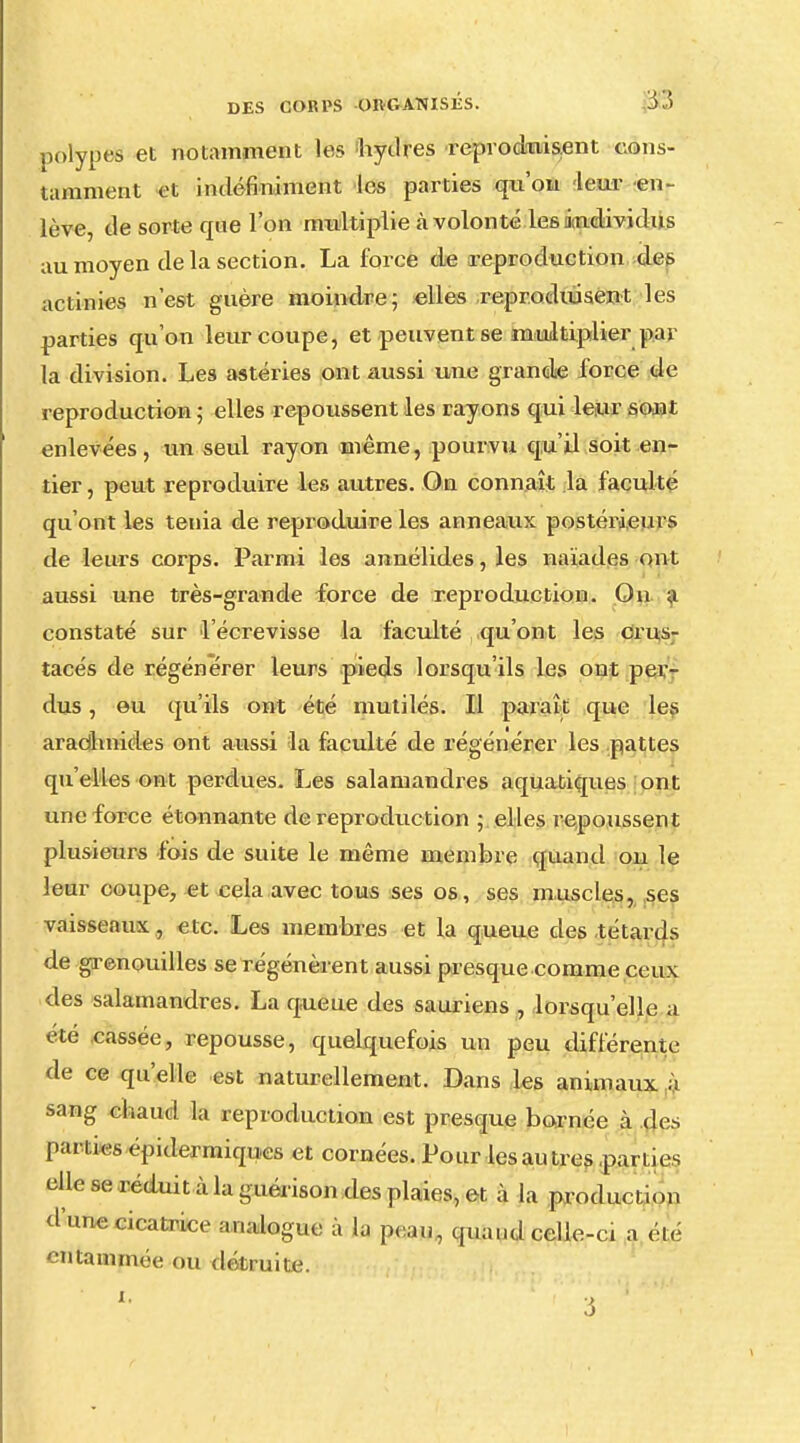 polypes et notamment les hydres reproduisent cons- tamment et indéfiniment les parties qu'on leur en- lève de sorte que l'on multiplie à volonté les i ndividus au moyen de la section. La force de reproduction des actinies n'est guère moindre; elles reproduisent les parties qu'on leur coupe, et peuvent se multiplier par la division. Les astéries ont aussi une grande force de reproduction ; elles repoussent les rayons qui leur sont enlevées, un seul rayon même, pourvu qu'il soit en- tier , peut reproduire les autres. On connaît la faculté qu'ont les ténia de reproduire les anneaux postérieurs de leurs corps. Parmi les annélides, les naïades ont aussi une très-grande force de reproduction. On a constaté sur l'écrevisse la faculté qu'ont les crus- tacés de régénérer leurs pieds lorsqu'ils les ont per- dus , eu qu'ils ont été mutilés. Il paraît que les arachnides ont aussi la faculté de régénérer les pattes qu'elles ont perdues. Les salamandres aquatiques ont une force étonnante de reproduction ; elles repoussent plusieurs fois de suite le même membre quanti on le leur coupe, et cela avec tous ses os, ses muscles, ses vaisseaux, etc. Les membres et la queue des têtards de grenouilles se régénèrent aussi presque comme ceux des salamandres. La queue des sauriens , lorsqu'elle a été cassée, repousse, quelquefois un peu différente de ce qu'elle est naturellement. Dans les animaux à sang chaud la reproduction est presque bornée à $es parues épidermiques et cornées. Pour les au très parties elle se néduit ù la guérison des plaies, et à la production me cicatrice analogue à la peau, quand celle-ci a ele entammée ou détruite. o