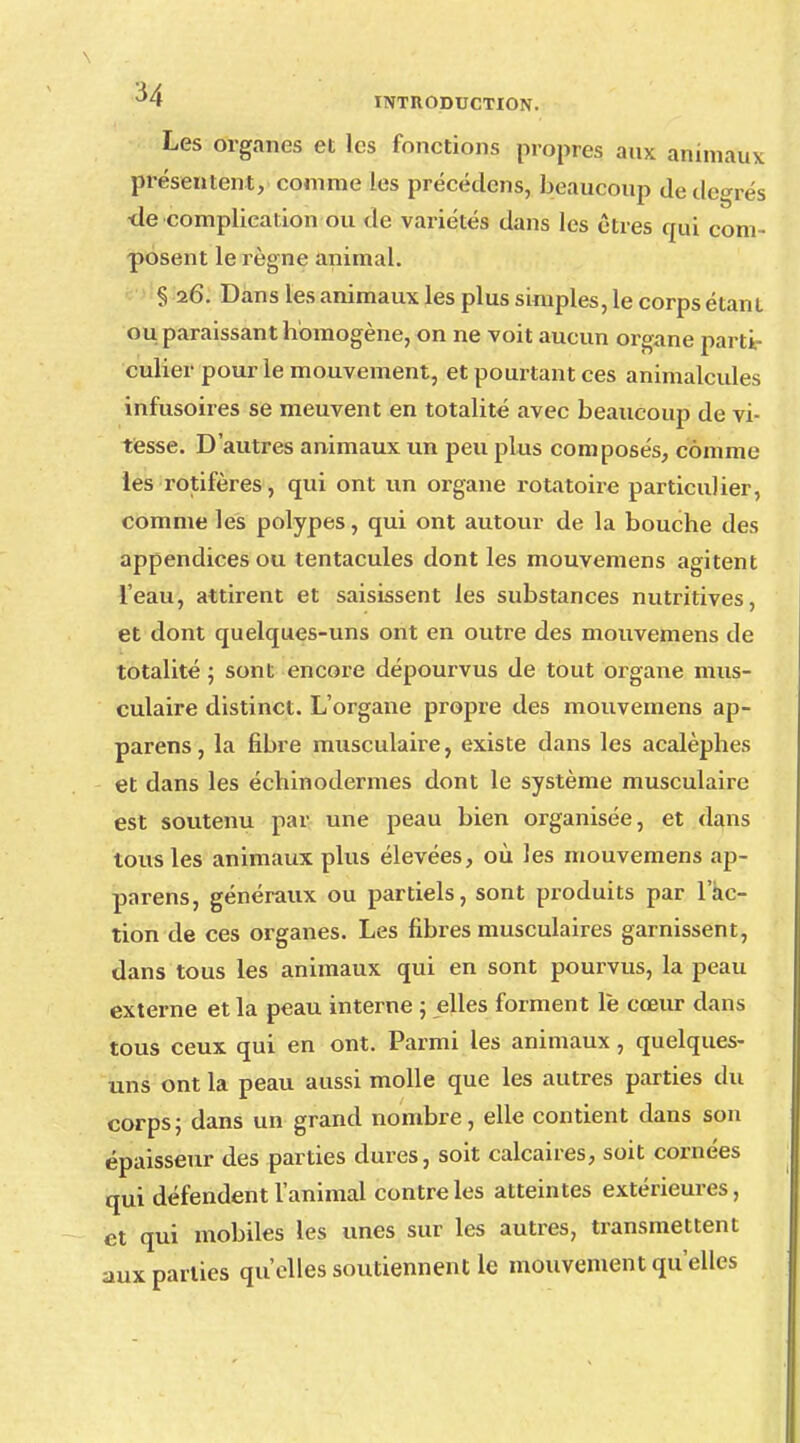 M INTRODUCTION. Les organes et les fonctions propres aux animaux présentent, comme les précédons, beaucoup de degrés tle complication ou de variétés dans les êtres qui com- posent le règne animal. § 26. Dans les animaux les plus simples, le corps étant ou paraissant homogène, on ne voit aucun organe parti- culier pour le mouvement, et pourtant ces animalcules infusoires se meuvent en totalité avec beaucoup de vi- tesse. D'autres animaux un peu plus composés, comme les rotifères, qui ont un organe rotatoire particulier, comme les polypes, qui ont autour de la bouche des appendices ou tentacules dont les mouvemens agitent l'eau, attirent et saisissent les substances nutritives, et dont quelques-uns ont en outre des mouvemens de totalité ; sont encore dépourvus de tout organe mus- culaire distinct. L'organe propre des mouvemens ap- parens, la fibre musculaire, existe dans les acalèphes et dans les échinodermes dont le système musculaire est soutenu par une peau bien organisée, et dans tous les animaux plus élevées, où les mouvemens ap- parens, généraux ou partiels, sont produits par 1 ac- tion de ces organes. Les fibres musculaires garnissent, dans tous les animaux qui en sont pourvus, la peau externe et la peau interne ; elles forment le cœur dans tous ceux qui en ont. Parmi les animaux, quelques- uns ont la peau aussi molle que les autres parties du corps ; dans un grand nombre, elle contient dans son épaisseur des parties dures, soit calcaires, soit cornées qui défendent l'animal contre les atteintes extérieures, et qui mobiles les unes sur les autres, transmettent parties qu'elles soutiennent le mouvement qu'elles aux