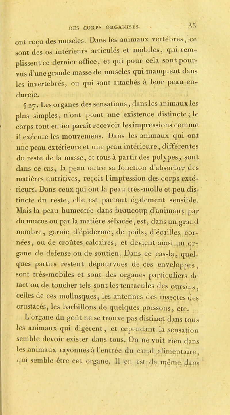 ont reçu des muscles. Dans les animaux vertébrés, ce sont des os intérieurs articulés et mobiles, qui rem- plissent ce dernier office, et qui pour cela sont pour- vus d'une grande masse de muscles qui manquent dans les invertébrés, ou qui sont attachés à leur peau en- durcie. § 27. Les organes des sensations, dansles animaux les plus simples, n'ont point une existence distincte ; le corps tout entier paraît recevoir les impressions comme il exécute les mouvemens. Dans les animaux qui ont une peau extérieure et une peau intérieure, différentes du reste de la masse, et tous à partir des polypes, sont dans ce cas, la peau outre sa fonction d'absorber des matières nutritives, reçoit l'impression des corps exté- rieurs. Dans ceux qui ont la peau très-molle et peu dis- tincte du reste, elle est partout également sensible. Mais la peau humectée dans beaucoup d'animaux par du mucus ou par la matière sébacée, est, dans un grand nombre, garnie d'épidémie, de poils, d'écaillés cor- nées, ou de croûtes calcaires, et devient ainsi un or- gane de défense ou de soutien. Dans ce cas-là, quel- ques parties restent dépourvues de ces enveloppes, sont très-mobiles et sont des organes particuliers de tact ou de toucher tels sont les tentacules des oursins, celles de ces mollusques, les antertnes des insectes des crustacés, les barbillons de quelques poissons, etc. L'organe du goût ne se trouve pas distinct dans tous les animaux qui digèrent, et cependant la sensation semble devoir exister dans tous. On ne voit rien dans les .animaux rayonnes à l'entrée du canal alimentaire, qui semble être, cet organe. Il en est de menu: dans