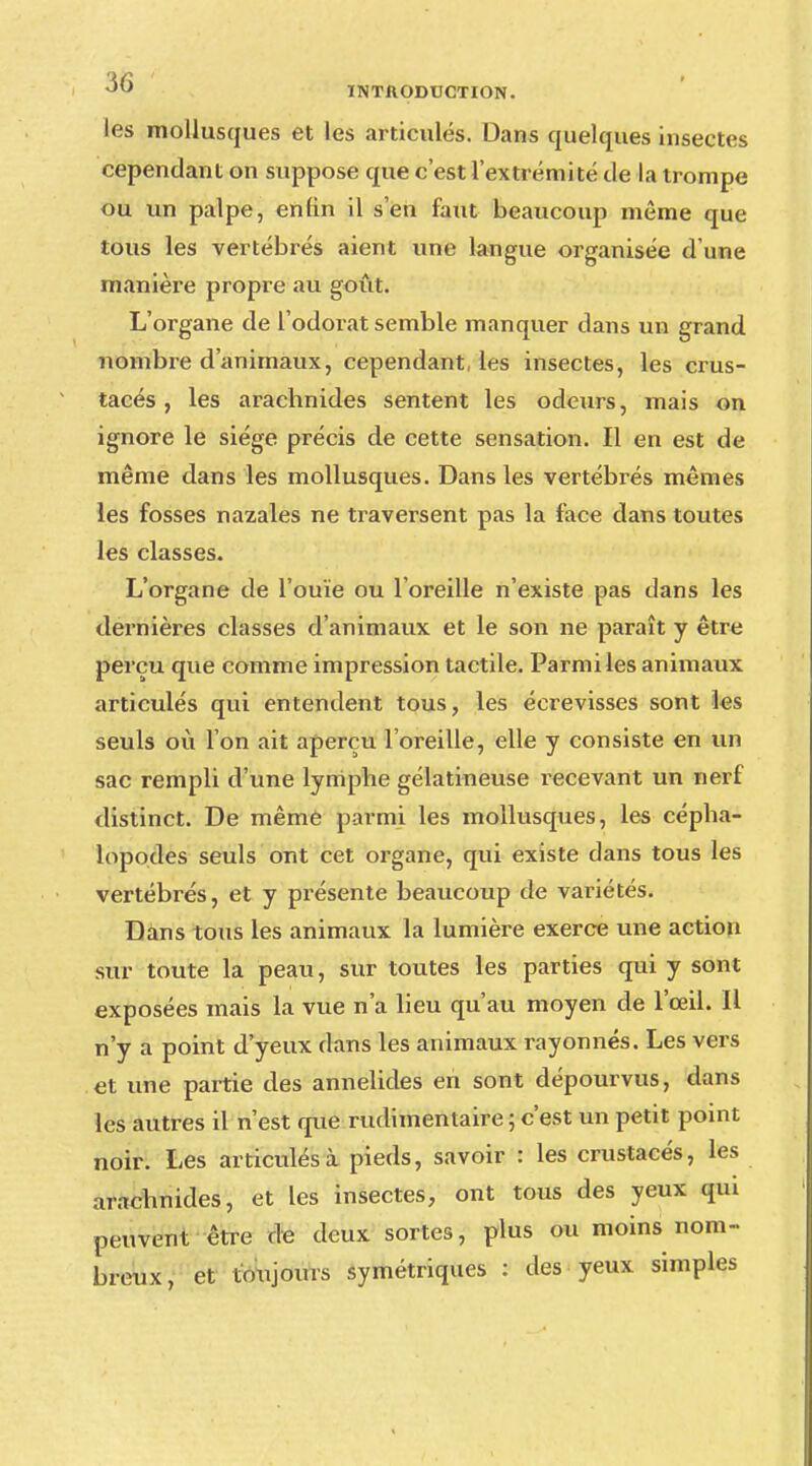les mollusques et les articulés. Dans quelques insectes cependant on suppose que c'est l'extrémité de la trompe ou un palpe, enfin il s'en faut beaucoup même que tous les vertébrés aient une langue organisée d'une manière propre au goût. L'organe de l'odorat semble manquer dans un grand nombre d'animaux, cependant, les insectes, les crus- tacés, les arachnides sentent les odeurs, mais on ignore le siège précis de cette sensation. Il en est de même dans les mollusques. Dans les vertébrés mêmes les fosses nazales ne traversent pas la face dans toutes les classes. L'organe de l'ouïe ou l'oreille n'existe pas dans les dernières classes d'animaux et le son ne paraît y être perçu que comme impression tactile. Parmi les animaux articulés qui entendent tous, les écrevisses sont les seuls où l'on ait aperçu l'oreille, elle y consiste en un sac rempli d'une lymphe gélatineuse recevant un nerf distinct. De même parmi les mollusques, les cépha- lopodes seuls ont cet organe, qui existe dans tous les vertébrés, et y présente beaucoup de variétés. Dans tous les animaux la lumière exerce une action sur toute la peau, sur toutes les parties qui y sont exposées mais la vue n'a lieu qu'au moyen de l'œil. IL n'y a point d'yeux dans les animaux rayonnes. Les vers et une partie des annelides en sont dépourvus, dans les autres il n'est que rudimentaire ; c'est un petit point noir. Les articulés à pieds, savoir : les crustacés, les arachnides, et les insectes, ont tous des yeux qui peuvent être de deux sortes, plus ou moins nom- breux, et toujours symétriques : des yeux simples