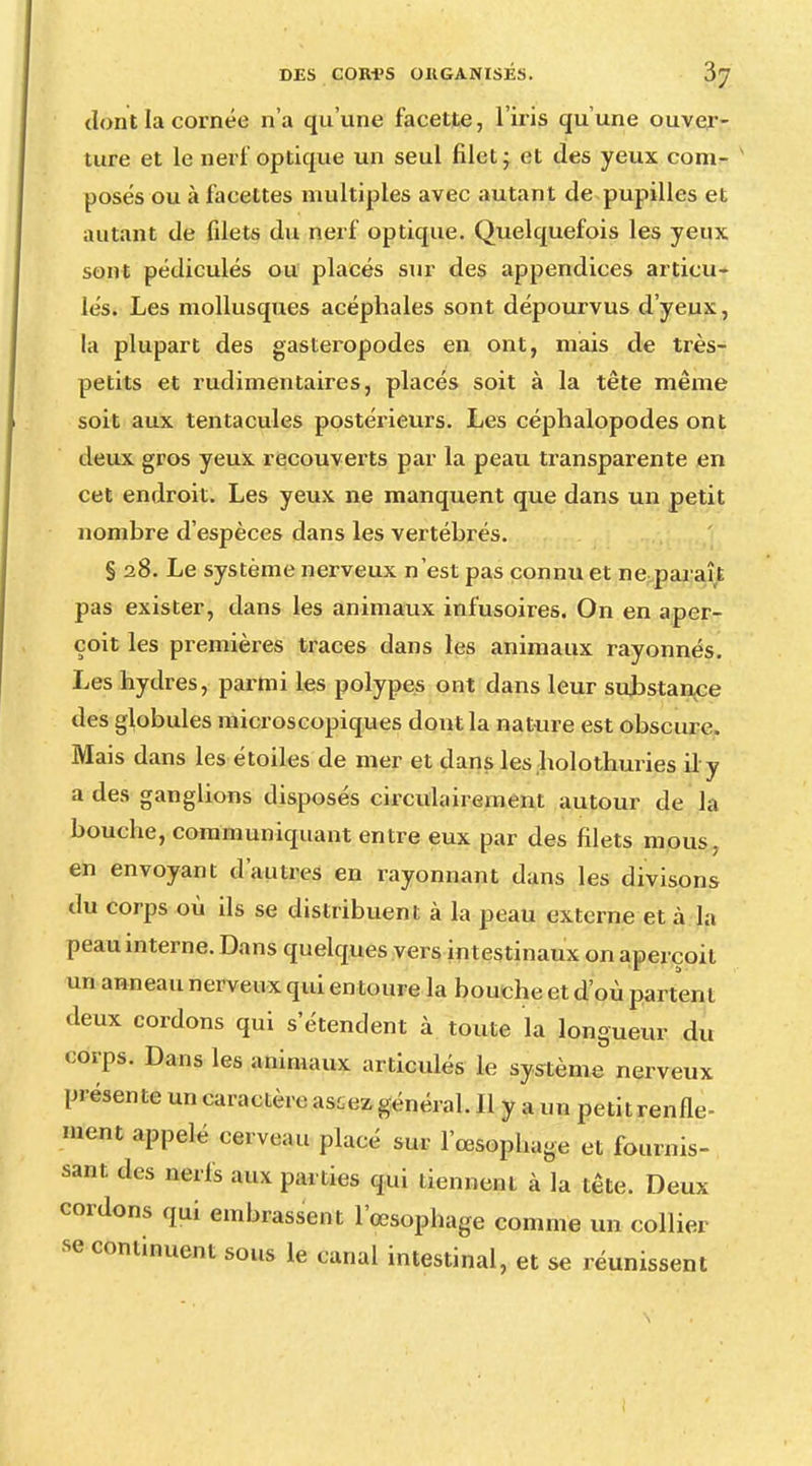 dont la cornée n'a qu'une facette, l'iris qu'une ouver- ture et le nerf optique un seul filet j et des yeux corn- * posés ou à facettes multiples avec autant de pupilles et autant de filets du nerf optique. Quelquefois les yeux sont pédiculés ou placés sur des appendices articu- lés. Les mollusques acéphales sont dépourvus d'yeux, la plupart des gastéropodes en ont, mais de très- petits et rudimentaires, placés soit à la tête même soit aux tentacules postérieurs. Les céphalopodes ont deux gros yeux recouverts par la peau transparente en cet endroit. Les yeux ne manquent que dans un petit nombre d'espèces dans les vertébrés. § 28. Le système nerveux n'est pas connu et ne paraît pas exister, dans les animaux infusoires. On en aper- çoit les premières traces dans les animaux rayonnés. Les hydres, parmi les polypes ont dans leur substance des globules microscopiques dont la nature est obscure. Mais dans les étoiles de mer et dans les holothuries il y a des ganglions disposés circulairement autour de la bouche, communiquant entre eux par des filets mous, en envoyant d'autres en rayonnant dans les divisons du corps où ils se distribuent à la peau externe et à la peau interne. Dans quelques vers intestinaux on aperçoit un anneau nerveux qui en toure la bouche et d'où partent deux cordons qui s'étendent à toute la longueur du corps. Dans les animaux articulés le système nerveux présente un caractère as^ez général. Il y a un petit renfle- ment appelé cerveau placé sur l'œsophage et fournis- sant des nerfs aux parties qui tiennent à la tête. Deux cordons qui embrassent l'œsopbage comme un collier se continuent sous le canal intestinal, et se réunissent
