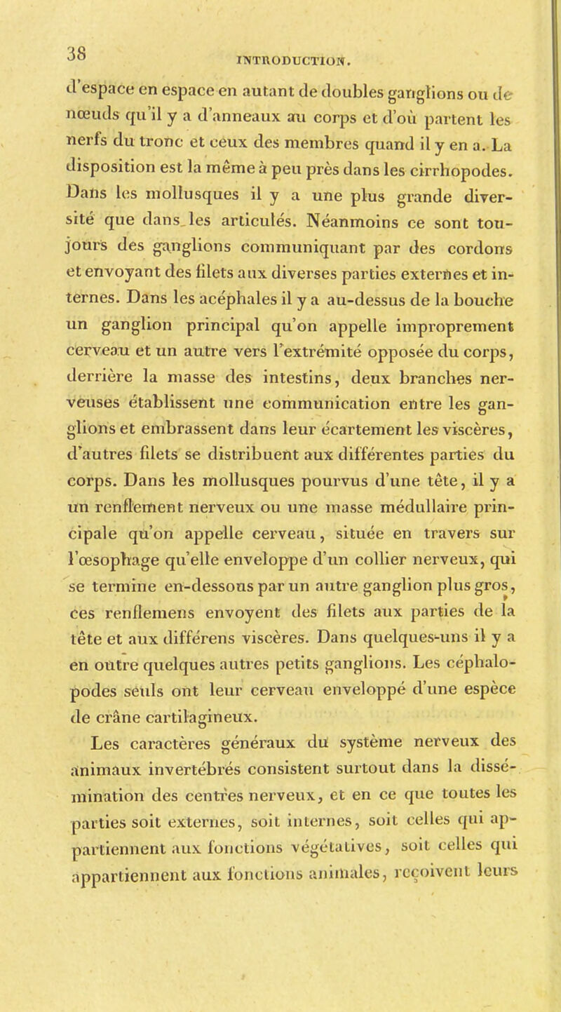 d'espace en espace en autant de doubles ganglions ou de nœuds qu'il y a d'anneaux au corps et d'où partent les nerfs du tronc et ceux des membres quand il y en a.-La disposition est la même à peu près dans les cirrhopodes. Dans les mollusques il y a une plus grande diver- sité que dans,les articulés. Néanmoins ce sont tou- jours des ganglions communiquant par des cordons et envoyant des filets aux diverses parties externes et in- ternes. Dans les acéphales il y a au-dessus de la bouche un ganglion principal qu'on appelle improprement cerveau et un autre vers l'extrémité opposée du corps, derrière la masse des intestins, deux branches ner- veuses établissent une communication entre les gan- glions et embrassent dans leur écartement les viscères, d'autres filets se distribuent aux différentes parties du corps. Dans les mollusques pourvus d'une tête, il y a un renflement nerveux ou une masse médullaire prin- cipale qu'on appelle cerveau, située en travers sur l'œsophage qu'elle enveloppe d'un collier nerveux, qui se termine en-dessons par un autre ganglion plus gros, ces renflemens envoyent des filets aux parties de la tête et aux différens viscères. Dans quelques-uns il y a en outre quelques autres petits ganglions. Les céphalo- podes seuls ont leur cerveau enveloppé d'une espèce de crâne cartilagineux. Les caractères généraux du système nerveux des animaux invertébrés consistent surtout dans la dissé- mination des centres nerveux, et en ce que toutes les parties soit externes, soit internes, soit celles qui ap- partiennent aux fonctions végétatives, soit celles qui appartiennent aux fonctions animales, reçoivent leurs