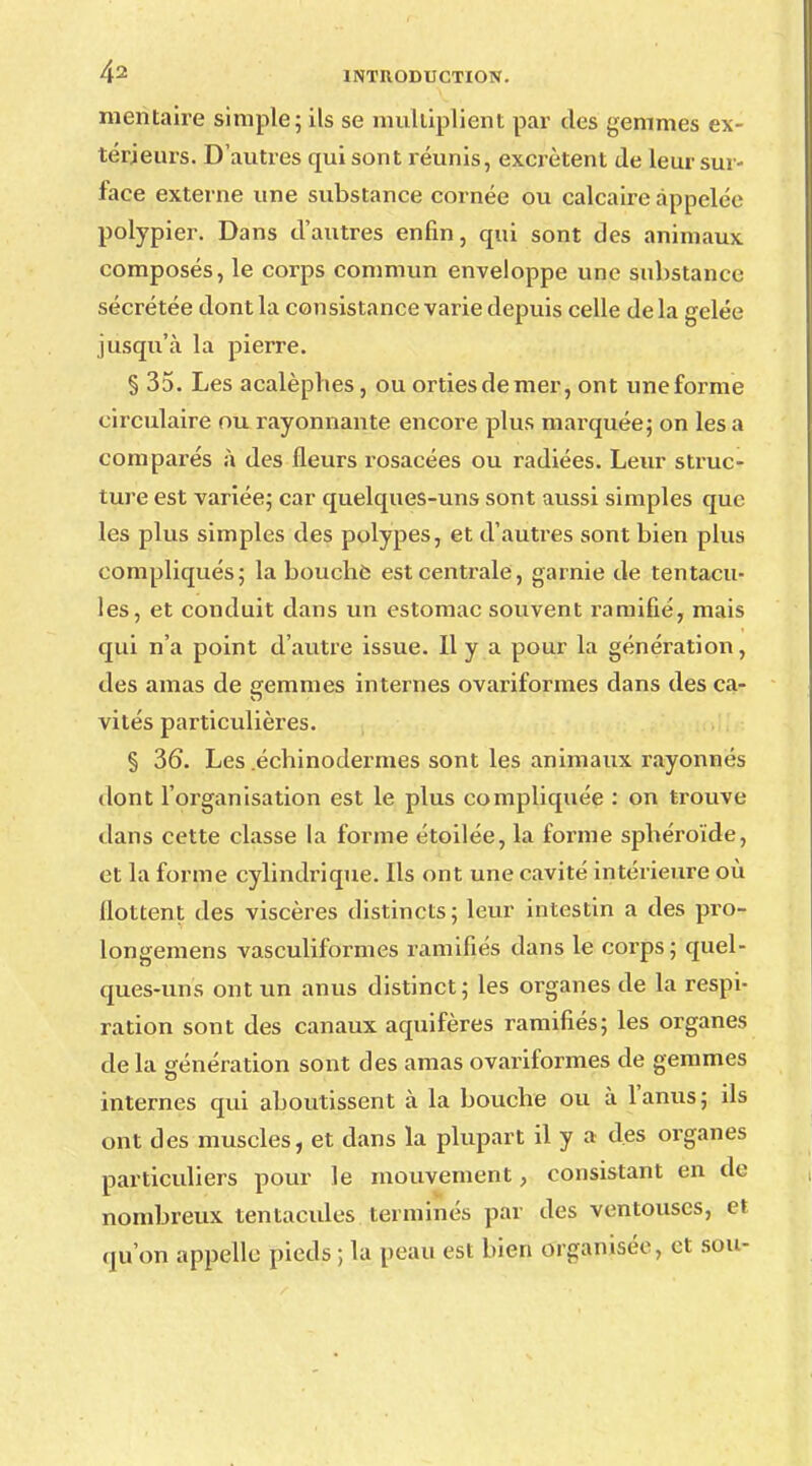 merïtaire simple; ils se multiplient par des gemmes ex- térieurs. D'autres qui sont réunis, excrètent de leur sur- face externe une substance cornée ou calcaire appelée polypier. Dans d'autres enfin, qui sont des animaux composés, le corps commun enveloppe une substance sécrétée dont la consistance varie depuis celle de la gelée jusqu'à la pierre. § 35. Les acalèphes, ou orties de mer, ont une forme circulaire ou rayonnante encore plus marquée; on les a comparés à des fleurs rosacées ou radiées. Leur struc- ture est variée; car quelques-uns sont aussi simples que les plus simples des polypes, et d'autres sont bien plus compliqués; la bouché est centrale, garnie de tentacu- les, et conduit dans un estomac souvent ramifié, mais qui n'a point d'autre issue. Il y a pour la génération, des amas de gemmes internes ovariformes dans des ca- vités particulières. § 36. Les .échinodermes sont les animaux rayonnes dont l'organisation est le plus compliquée : on trouve dans cette classe la forme étoilée, la forme sphéroïde, et la forme cylindrique. Ils ont une cavité intérieure où flottent des viscères distincts; leur intestin a des pro- longemens vasculiformes ramifiés dans le corps; quel- ques-uns ont un anus distinct; les organes de la respi- ration sont des canaux aquifères ramifiés; les organes de la génération sont des amas ovariformes de gemmes internes qui aboutissent à la bouche ou à l'anus; ds ont des muscles, et dans la plupart il y a des organes particuliers pour le mouvement, consistant en tic nombreux tentacules terminés par des ventouses, et qu'on appelle pieds ; la peau est bien organisée, et sou-