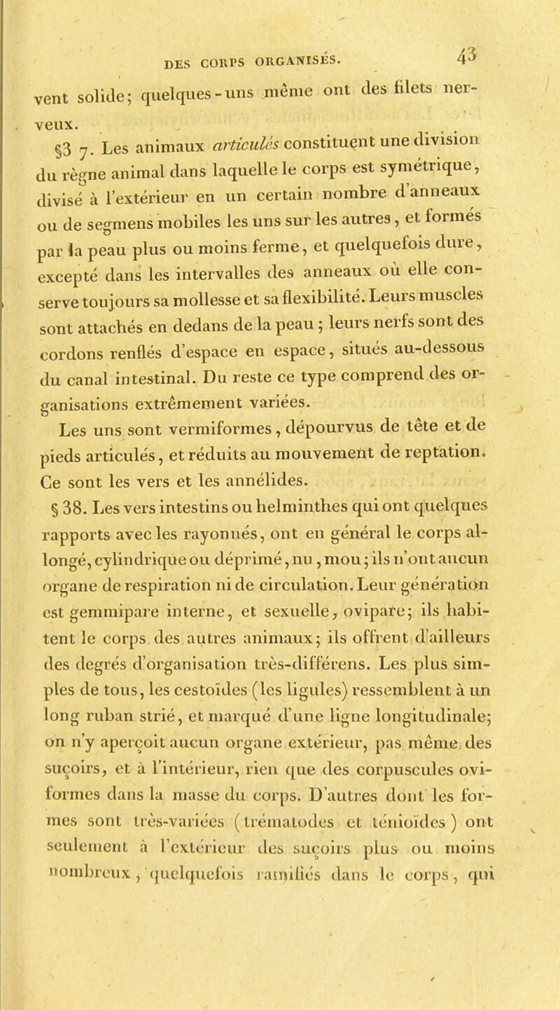 vent solide; quelques-uns même ont des filets ner- veux. §3 7. Les animaux articulés constituent une division du règne animal dans laquelle le corps est symétrique, divisé à l'extérieur en un certain nombre, d'anneaux ou de segmens mobiles les uns sur les autres, et formés par la peau plus ou moins ferme, et quelquefois dure, excepté dans les intervalles des anneaux où elle con- serve toujours sa mollesse et sa flexibilité. Leurs muscles sont attacbés en dedans de la peau ; leurs nerfs sont des cordons renflés d'espace en espace, situés au-dessous du canal intestinal. Du reste ce type comprend des or- ganisations extrêmement variées. Les uns sont vermiformes, dépourvus de tête et de pieds articulés, et réduits au mouvement de reptation. Ce sont les vers et les annélides. § 38. Les vers intestins ou helminthes qui ont quelques rapports avec les rayonnes, ont en général le corps al- longé, cylindrique ou déprimé, nu, mou ; ils n'ont aucun organe de respiration ni de circulation. Leur génération est gemmipare interne, et sexuelle, ovipare; ils habi- tent le corps des autres animaux; ils offrent d'ailleurs des degrés d'organisation très-différens. Les plus sim- ples de tous, les cestoïdes (les ligules) ressemblent à un long ruban strié, et marqué d'une ligne longitudinale; on n'y aperçoit aucun organe extérieur, pas même, des suçoirs, et à l'intérieur, rien que des corpuscules ovi- formes dans la masse du corps. D'autres dont les for- mes sont très-variées (trématodes et ténioïdes) ont seulement à Texte rieur des suçoirs plus ou moins nombreux , quelquefois ramifiés dans le corps, qui