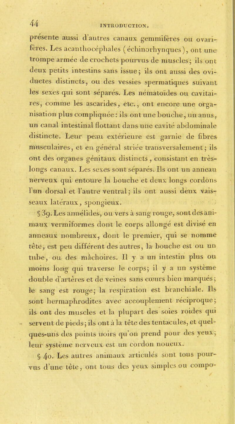 présente aussi d'autres canaux gemmifères ou ovan- fères. Les acanthocéphales (échinorhynques), ont une trompe armée de eroehets pourvus de muscles; ils ont tleux petits intestins sans issue; ils ont aussi des ovi- ductes distincts, ou des vessies spermatiques suivant les sexes qui sont séparés. Les nématoïdes ou cavitai- ros, comme les ascarides, etc., ont encore une orga- nisation plus compliquée : ils ont une bouche, un anus, un canal intestinal flottant dans une cavité abdominale distincte. Leur peau extérieure est garnie de fibres musculaires, et en général striée transversalement ; ils ont des organes génitaux distincts , consistant en très- longs canaux. Les sexes sont séparés. Ils ont un anneau nerveux qui entoure la bouche et deux longs cordons l'un dorsal et l'autre ventral ; ils ont aussi deux vais- seaux latéraux, spongieux. § 3c;. Les annélides, ou vers à sang rouge, sont des ani- maux vermiformes dont le corps allongé est divisé en anneaux nombreux, dont le premier, qui se nomme tête, est peu différent des autres, la bouche est ou un tube, ou des mâchoires. Il y a un intestin plus ou moins long qui traverse le corps; il y a un système double d'artères et de veines sans cœurs bien marqués ; le sang est rouge; la respiration est branchiale. Ils sont hermaphrodites avec accouplement réciproque; ils ont des muscles et la plupart des soies roides qui servent de pieds; ils ont à la tète des tentacules, et quel- ques-uns des points noirs qu'on prend pour des yeux; leur système nerveux est un cordon noueux. § 4o. Les autres animaux articulés sont tous pour- vus d'une tète, ont tous des yeux simples ou eompo-