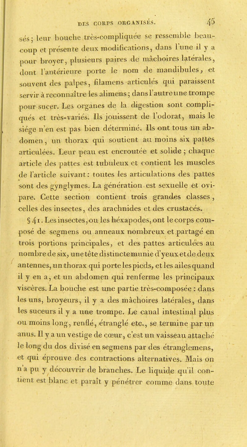 ses; leur bouche irès-compliquée se ressemble beau- coup et présente deux modifications, dans lune il y a pour broyer, plusieurs paires de mâchoires latérales, dont l'antérieure porte le nom de mandibules, et souvent des palpes, filamens articulés qui paraissent servir à reconnaître les alimens; dansl'autreune trompe pour sucer. Les organes de la digestion sont compli- qués et très-variés. Ils jouissent de l'odorat, mais le siège n'en est pas bien déterminé. Ils ont tous un ab- domen , un thorax qui soutient au moins six pattes articulées. Leur peau est encroûtée et solide ; chaque article des pattes est tubuleux et contient les muscles de l'article suivant: toutes les articulations des pattes sont des gynglymes. La génération, est sexuelle et ovi- pare. Cette section contient trois grandes classes, celles des insectes, des arachnides et des crustacés. § 4i • Les insectes,ou les héxapodes, ont le corps com- posé de segmens ou anneaux nombreux et partagé en trois portions principales, et des pattes articulées au nombre de six, unetête distinctemunie d'yeux et de deux antennes, un thorax qui porte les pieds, et les ailes quand il y en a, et un abdomen qui renferme les principaux viscères. La bouche est une partie très-composée : dans les uns, broyeurs, il y a des mâchoires latérales, dans les suceurs il y a une trompe. Le canal intestinal plus ou moins long, renflé, étranglé etc., se termine par un anus. Il y a un vestige de cœur, c'est un vaisseau attaché le long du dos divisé en segmens par des étranglemens, et qui éprouve des contractions alternatives. Mais on n'a pu y découvrir de branches. Le liquide qu'il con- tient est blanc et paraît y pénétrer comme dans toute