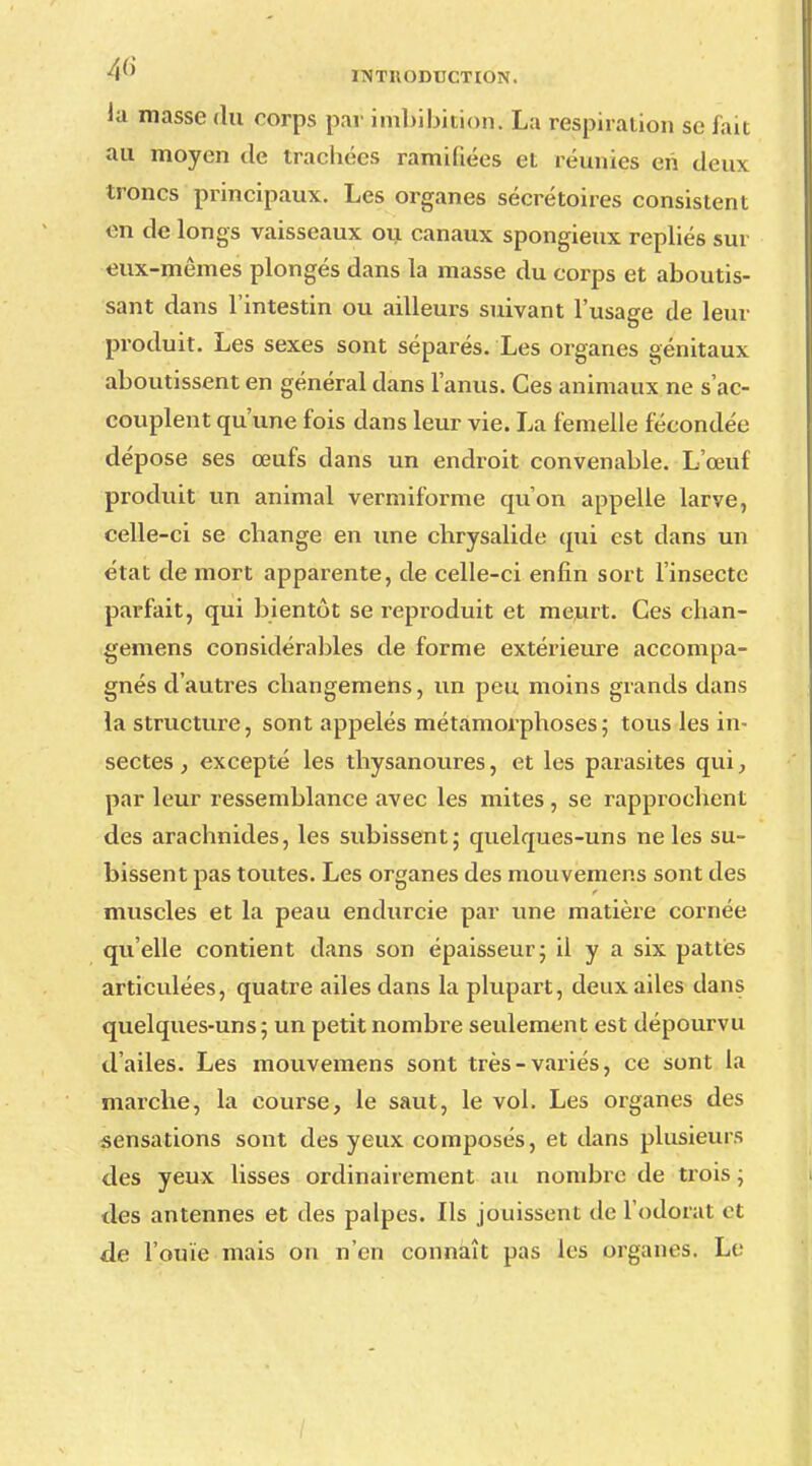 la masse du corps par imbibition. La respiration se fait au moyen de trachées ramifiées et réunies en deux troncs principaux. Les organes sécrétoires consistent en de longs vaisseaux ou canaux spongieux repliés sur eux-mêmes plongés dans la masse du corps et aboutis- sant dans l'intestin ou ailleurs suivant l'usage de leur produit. Les sexes sont séparés. Les organes génitaux aboutissent en général dans l'anus. Ces animaux ne s'ac- couplent qu'une fois dans leur vie. La femelle fécondée dépose ses œufs dans un endroit convenable. L'œuf produit un animal vermiforme qu'on appelle larve, celle-ci se change en une chrysalide qui est dans un état de mort apparente, de celle-ci enfin sort l'insecte parfait, qui bientôt se reproduit et meurt. Ces chan- gemens considérables de forme extérieure accompa- gnés d'autres changemens, un peu moins grands dans la structure, sont appelés métamorphoses ; tous les in- sectes , excepté les thysanoures, et les parasites qui, par leur ressemblance avec les mites , se rapprochent des arachnides, les subissent; quelques-uns ne les su- bissent pas toutes. Les organes des mouvemens sont des muscles et la peau endurcie par une matière cornée qu'elle contient dans son épaisseur; il y a six pattes articulées, quatre ailes dans la plupart, deux ailes dans quelques-uns; un petit nombre seulement est dépourvu d'ailes. Les mouvemens sont très-variés, ce sont la marche, la course, le saut, le vol. Les organes des sensations sont des yeux composés, et dans plusieurs des yeux lisses ordinairement au nombre de trois ; des antennes et des palpes. Ils jouissent de l'odorat et de l'ouïe mais on n'en connaît pas les organes. Le