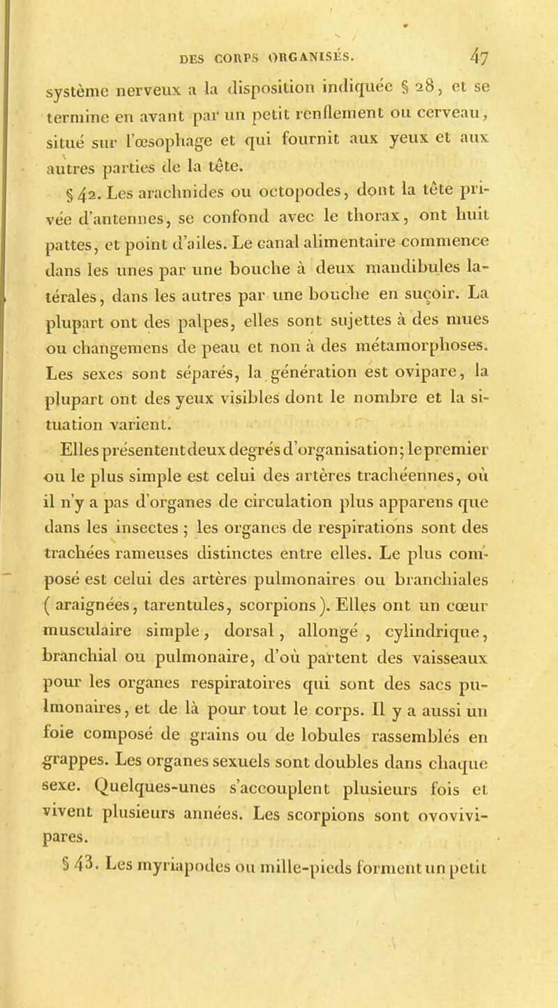 système nerveux ;i la disposition indiquée § 28, et se termine en avant par un petit renflement ou cerveau, situé sur l'œsophage et qui fournit aux yeux et aux autres parties de la tete. §42. Les arachnides ou octopodes, dont la tête pri- vée d'antennes, se confond avec le thorax, ont huit pattes, et point d'ailes. Le canal alimentaire commence dans les unes par une bouche à deux mandibules la- térales, dans les autres par une bouche en suçoir. La plupart ont des palpes, elles sont sujettes à des mues ou changemens de peau et non à des métamorphoses. Les sexes sont séparés, la génération est ovipare, la plupart ont des yeux visibles dont le nombre et la si- tuation varient. Elles présentent deux degrés d'organisation ; le premier ou le plus simple est celui des artères trachéennes, où il n'y a pas d'organes de circulation plus apparens que dans les insectes ; les organes de respirations sont, des trachées rameuses distinctes entre elles. Le plus com- posé est celui des artères pulmonaires ou branchiales ( araignées, tarentules, scorpions). Elles ont un cœur musculaire simple, dorsal, allongé , cylindrique, branchial ou pulmonaire, d'où partent des vaisseaux pour les organes respiratoires qui sont des sacs pu- lmonaires , et de là pour tout le corps. Il y a aussi un foie composé de grains ou de lobules rassemblés en grappes. Les organes sexuels sont doubles dans chaque sexe. Quelques-unes s'accouplent plusieurs fois et vivent plusieurs années. Les scorpions sont ovovivi- pares. § 43. Les myriapodes ou mille-pieds forment un petit