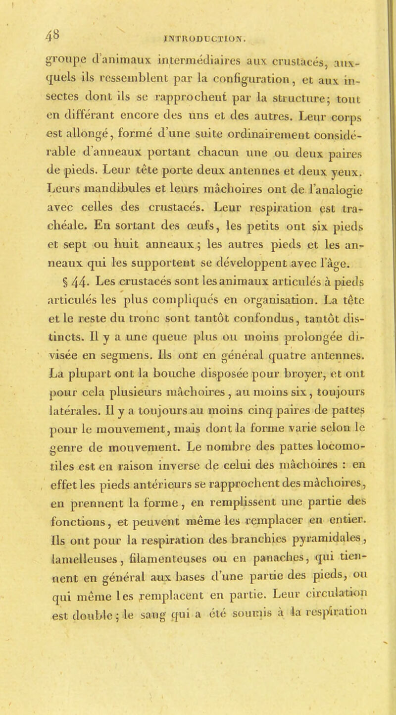 groupe d'animaux intermédiaires aux crustacés, aux- quels ils ressemblent par la configuration, et aux in- sectes dont ils se rapprochent par la structure; tout en différant encore des uns et des autres. Leur corps est allongé, formé d'une suite ordinairement considé- rable d'anneaux portant chacun une ou deux paire.-, de pieds. Leur tête porte deux antennes et deux yeux. Leurs mandibules et leurs mâchoires ont de l'analogie avec celles des crustacés. Leur respiration est tra- chéale. En sortant des œufs, les petits ont six pieds et sept ou huit anneaux ; les autres pieds et les an- neaux qui les supportent se développent avec l'âge. § 44- Les crustacés sont les animaux articulés à pieds articulés les plus compliqués en organisation. La tête et le reste du tronc sont tantôt confondus, tantôt dis- tincts. Il y a une queue plus ou inoins prolongée di- visée en segmens. Ils ont en général quatre antennes. La plupart ont la bouche disposée pour broyer, et ont pour cela plusieurs mâchoires , au moins six, toujours latérales. Il y a toujours au moins cinq paires de pattes pour le mouvement, mais dont la forme varie selon le genre de mouvement. Le nombre des pattes locomo- tiles est en raison inverse de celui des mâchoires : en effet les pieds antérieurs se rapprochent des mâchoires, en prennent la forme, en remplissent une partie des fonctions, et peuvent même les remplacer en entier. Ils ont pour la respiration des branchies pyramidales, lamelleuses, filamenteuses ou en panaches, qui tien- nent en général aux bases d'une partie des pieds, ou qui même les remplacent en partie. Leur circulai ion est double ; le sang qui a été soumis à la respiration