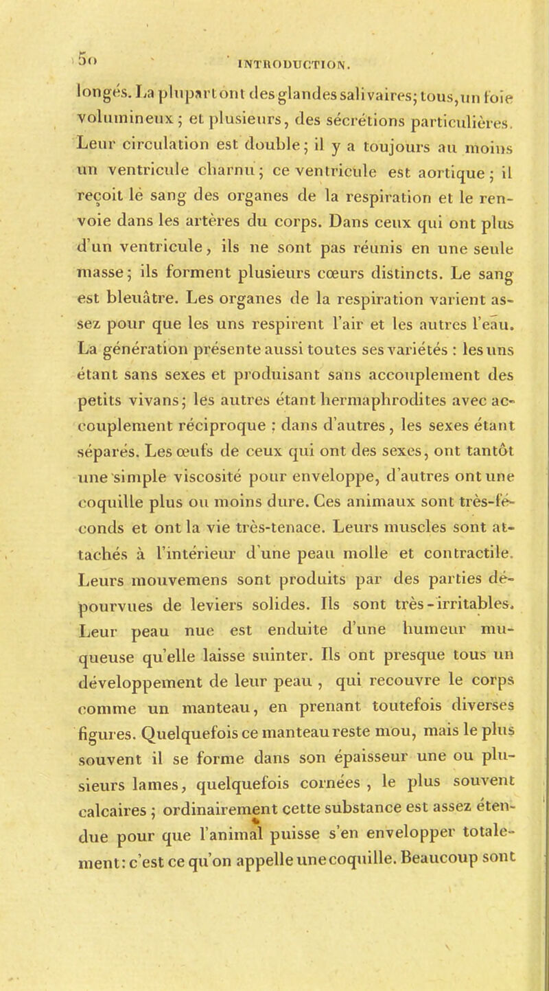 longés. La plupartont des glandes sali vaires; tous,un foie volumineux ; el plusieurs, des sécrétions particulières Leur circulation est double; il y a toujours au moins un ventricule charnu; ce ventricule est aortique ; il reçoit lé sang des organes de la respiration et le ren- voie dans les artères du corps. Dans ceux qui ont plus d'un ventricule, ils ne sont pas réunis en une seule masse; ils forment plusieurs cœurs distincts. Le sang est bleuâtre. Les organes de la respiration varient as- sez pour que les uns respirent l'air et les autres l'eau. La génération présente aussi toutes ses variétés : les uns étant sans sexes et produisant sans accouplement des petits vivans; les autres étant hermaphrodites avec ac- couplement réciproque : dans d'autres , les sexes étant séparés. Les œufs de ceux qui ont des sexes, ont tantôt une simple viscosité pour enveloppe, d'autres ont une coquille plus ou moins dure. Ces animaux sont très-fé- conds et ont la vie très-tenace. Leurs muscles sont at- tachés à l'intérieur d'une peau molle et contractile. Leurs mouvemens sont produits par des parties dé- pourvues de leviers solides. Ils sont très- irritables. Leur peau nue est enduite d'une humeur mu- queuse qu'elle laisse suinter. Ils ont presque tous un développement de leur peau , qui recouvre le corps comme un manteau, en prenant toutefois diverses figures. Quelquefois ce manteau reste mou, mais le plus souvent il se forme dans son épaisseur une ou plu- sieurs lames, quelquefois cornées, le plus souvent calcaires ; ordinairement cette substance est assez éten- due pour que l'animal puisse s'en envelopper totale - ment: c'est ce qu'on appelle unecoquille. Beaucoup sont