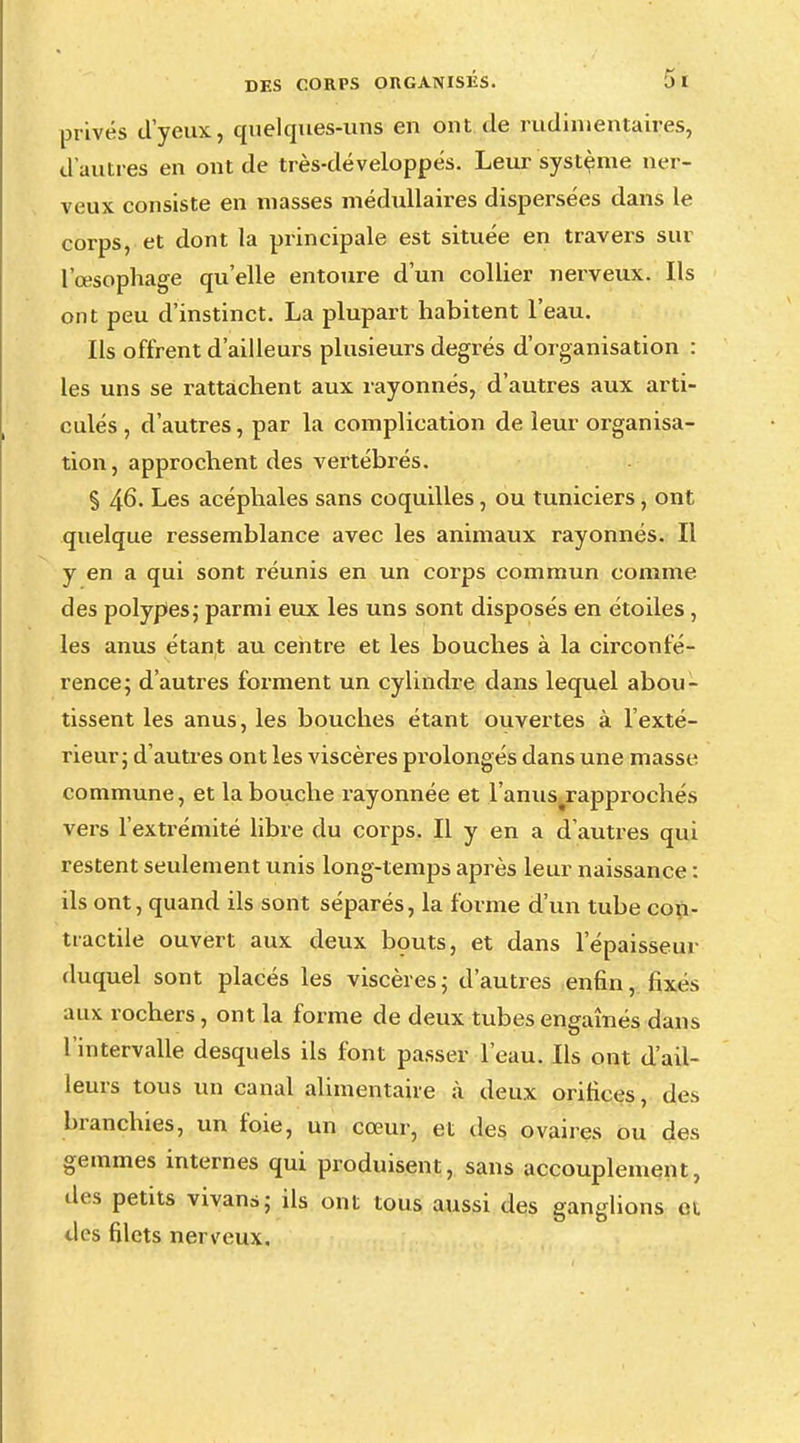 privés d'yeux, quelques-uns en ont de rudimentaires, d'autres en ont de très-développés. Leur système ner- veux consiste en niasses médullaires dispersées dans le corps, et dont la principale est située en travers sur l'œsophage qu'elle entoure d'un collier nerveux. Ils ont peu d'instinct. La plupart habitent l'eau. Ils offrent d'ailleurs plusieurs degrés d'organisation : les uns se rattachent aux rayonnes, d'autres aux arti- culés , d'autres, par la complication de leur organisa- tion, approchent des vertébrés. § 46. Les acéphales sans coquilles, ou tuniciers, ont quelque ressemblance avec les animaux rayonnés. Il y en a qui sont réunis en un corps commun comme des polypes; parmi eux les uns sont disposés en étoiles , les anus étant au centre et les bouches à la circonfé- rence; d'autres forment un cylindre dans lequel abou- tissent les anus, les bouches étant ouvertes à l'exté- rieur; d'autres ont les viscères prolongés dans une masse commune, et la bouche rayonnée et l'anus rapprochés vers l'extrémité libre du corps. Il y en a d'autres qui restent seulement unis long-temps après leur naissance : ils ont, quand ils sont séparés, la forme d'un tube con- tractile ouvert aux deux bouts, et dans l'épaisseur duquel sont placés les viscères; d'autres enfin, fixes aux rochers, ont la forme de deux tubes engaînés dans l'intervalle desquels ils font passer l'eau. Ils ont d'ail- leurs tous un canal alimentaire à deux orifices, des branchies, un foie, un cœur, et des ovaires ou des gemmes internes qui produisent, sans accouplement, des petits vivans; ils ont tous aussi des ganglions et des filets nerveux.