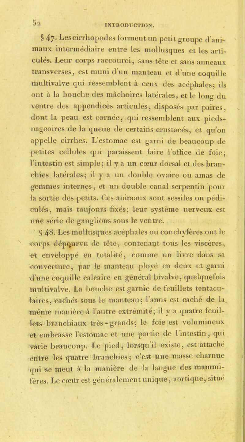 § 47. Les cirrhopodes forment un petit groupe d'ani- maux intermédiaire entre les mollusques et les arti- culés. Leur corps raccourci, sans tête et sans anneaux transverses, est muni d'un manteau et d'une coquille multivalve qui ressemblent cà ceux des acéphales; ils ont à la bouche des mâchoires latérales, et le Ion» du ventre des appendices articulés, disposés par paires, dont la peau est cornée, qui ressemblent aux pieds- nageoires de la queue de certains crustacés, et qu'on appelle cirrhes. L'estomac est garni de beaucoup de petites cellules qui paraissent faire l'office de foie; l'inte6tin est simple; il y a un cœur dorsal et des bran- chies latérales; il y a un double ovaire ou amas de gemmes internes, et un double canal serpentin pour la sortie des petits. Ces animaux sont sessiles ou pédi- culés, mais toujours fixés; leur système nerveux est une série de ganglions sous le ventre. 5 48. Les mollusques acéphales ou conchyfères ont le corps dépourvu de tète, contenant tous les viscères, et enveloppé en totalité, comme un livre dans sa couverture, par le manteau ployé en deux et garni d'une coquille calcaire en général bivalve, quelquefois multivalve. La bouche est garnie de feuillets tentacu- laires, cachés sous le manteau; l'anus est caché de la même manière à l'autre extrémité; il y a quatre feuil- lets branchiaux très - grands; le foie est volumineux et embrasse l'estomac et une partie de l'intestin, qui varie beaucoup. Le pied, lorsqu'il existe, est attaché entre les quatre branchies; c'est une niasse charnue qui se meut à la manière de la langue des mammi- fères. Le coeur est généralement unique, aortique, situe