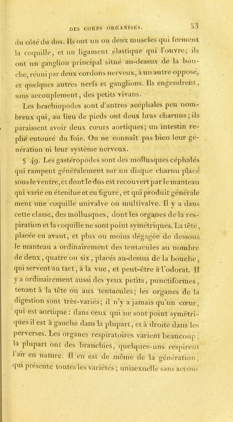 du GÔté tlû dos. Ils ont un ou deux muscles qui ferun-nt la coquille, et un ligament élastique qui l'ouvre; ils ont un ganglion principal situé au-dessus de la bou- che, réuni par deux cordons nerveux, à un autre opposé, et quelques autres nerfs et ganglions. Ils engendrent, sans accouplement, des petits vivans. Les brachiopodes sont d'autres acéphales peu nom- breux qui, au lieu de pieds ont deux bras charnus; ils paraissent avoir deux cœurs aortiques; un intestin re- plié entouré du foie. On ne connaît pas bien leur gé- nération ni leur système nerveux. § 4,9- Les gastéropodes sont des mollusques céphalés qui rampent généralement sur un disque charnu placé sous le ventre, et dont le dos est recouvert par le manteau qui varie en étendue et en figure, et qui produit générale ment une coquille univalve ou multivalve. H y a dans cette classe, des mollusques, dont les organes de la res- piration et la coquille ne sont point symétriques. La tête, placée en avant, et plus ou moins dégagée de dessous le manteau a ordinairement des tentacules au nombre de deux, quatre ou six, placés au-dessus de la bouche, qui servent au tact, à la vue, et peut-être à l'odorat. Il y a ordinairement aussi des yeux petits, punctiformes , tenant à la tête ou aux tentacules: les organes de la digestion sont très-variés; il n'y a jamais qu'un cœur, qui est aortique : dans ceux qui ne sont point symétri- ques il est à gaucho dans la plupart, et à droite dans les perverses. Les organes respiratoires varient beaucoup là plupart ont des branchies, quelques-uns respirent hm' 0,1 «turc il en est de même de la génération,- qtri présente toutes les variétés ; unisexuelle sans accou-