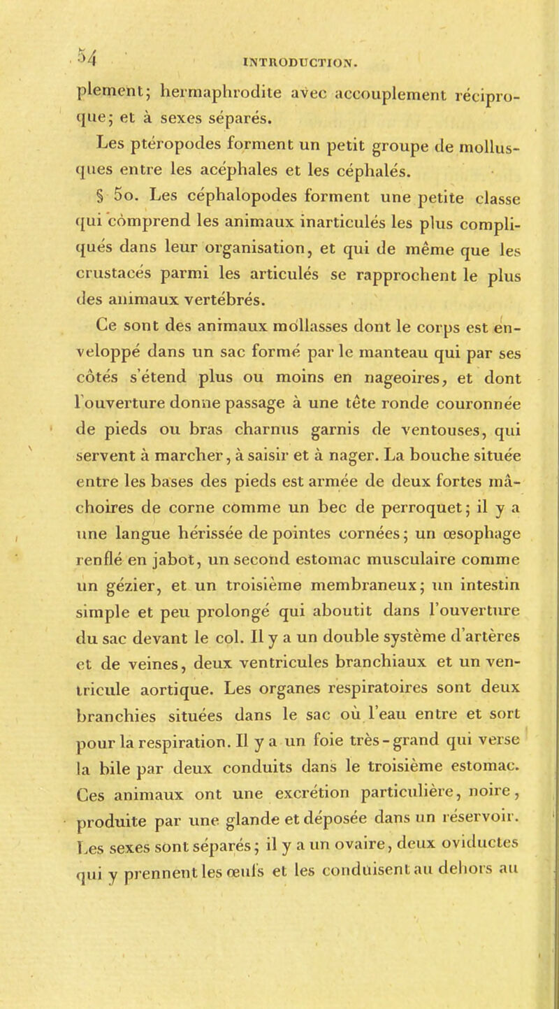 plemeht; hermaphrodite avec accouplement récipro- que; et à sexes séparés. Les ptéropodes forment un petit groupe de mollus- ques entre les acéphales et les céphalés. § 5o. Les céphalopodes forment une petite classe qui comprend les animaux inarticulés les plus compli- qués dans leur organisation, et qui de même que les crustacés parmi les articulés se rapprochent le plus des animaux vertébrés. Ce sont des animaux mollasses dont le corps est en- veloppé dans un sac formé par le manteau qui par ses côtés s'étend plus ou moins en nageoires, et dont 1 ouverture donne passage à une tête ronde couronnée de pieds ou bras charnus garnis de ventouses, qui servent à marcher, à saisir et à nager. La bouche située entre les bases des pieds est armée de deux fortes mâ- choires de corne comme un bec de perroquet; il y a une langue hérissée de pointes cornées; un œsophage renflé en jabot, un second estomac musculaire comme un gézier, et un troisième membraneux; un intestin simple et peu prolongé qui aboutit dans l'ouverture du sac devant le col. Il y a un double système d'artères et de veines, deux ventricules branchiaux et un ven- tricule aortique. Les organes respiratoires sont deux branchies situées dans le sac où l'eau entre et sort pour la respiration. Il y a un foie très-grand qui verse la bile par deux conduits dans le troisième estomac. Ces animaux ont une excrétion particulière, noire, produite par une glande et déposée dans un réservoir. Les sexes sont séparés ; il y a un ovaire, deux oviductes qui y prennent les œufs et les conduisent au dehors au