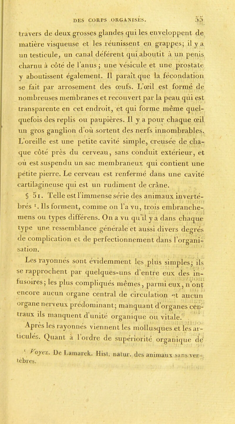 travers de deux grosses glandes qui les enveloppent de matière visqueuse et les réunissent en grappes; il y a un testicule, un canal déférent qui aboutit à un pénis charnu à côté de l'anus ; une vésicule et une prostate y aboutissent également. Il paraît que la fécondation se fait par arrosement des œufs. L'œil est formé de nombreuses membranes et recouvert par la peau qui est transparente en cet endroit, et qui forme même quel- quefois des replis ou paupières. Il y a pour chaque œil un gros ganglion d'où sortent des nerfs innombrables. L'oreille est une petite cavité simple, creusée de cha- que côté près du cerveau, sans conduit extérieur, et où est suspendu un sac membraneux qui contient une pétite pierre. Le cerveau est renfermé dans une cavité cartilagineuse qui est un rudiment de crâne. § 5i. Telle est l'immense série des animaux inverté- brés r. Ils forment, comme on l'a vu, trois embranche- mens ou types différens. On a vu qu'il y a dans chaque type une ressemblance générale et aussi divers degrés de complication et de perfectionnement dans l'organi- sation. Les rayonnes sont évidemment les plus simples; ils se rapprochent par quelques-uns d'entre eux des in- lusoires; les plus compliqués mêmes, parmi eux, n'ont encore aucun organe central de circulation -t aucun organe nerveux prédominant; manquant d'organes cen- traux ds manquent d'unité organique ou vitale. Après les rayonnés viennent les mollusques et les ar- ticulés. Quant à l'ordre de supériorité organique de 1 Voyez. De Larnarck. Hisl. nalur. des animaux sans ver- 'ebres.