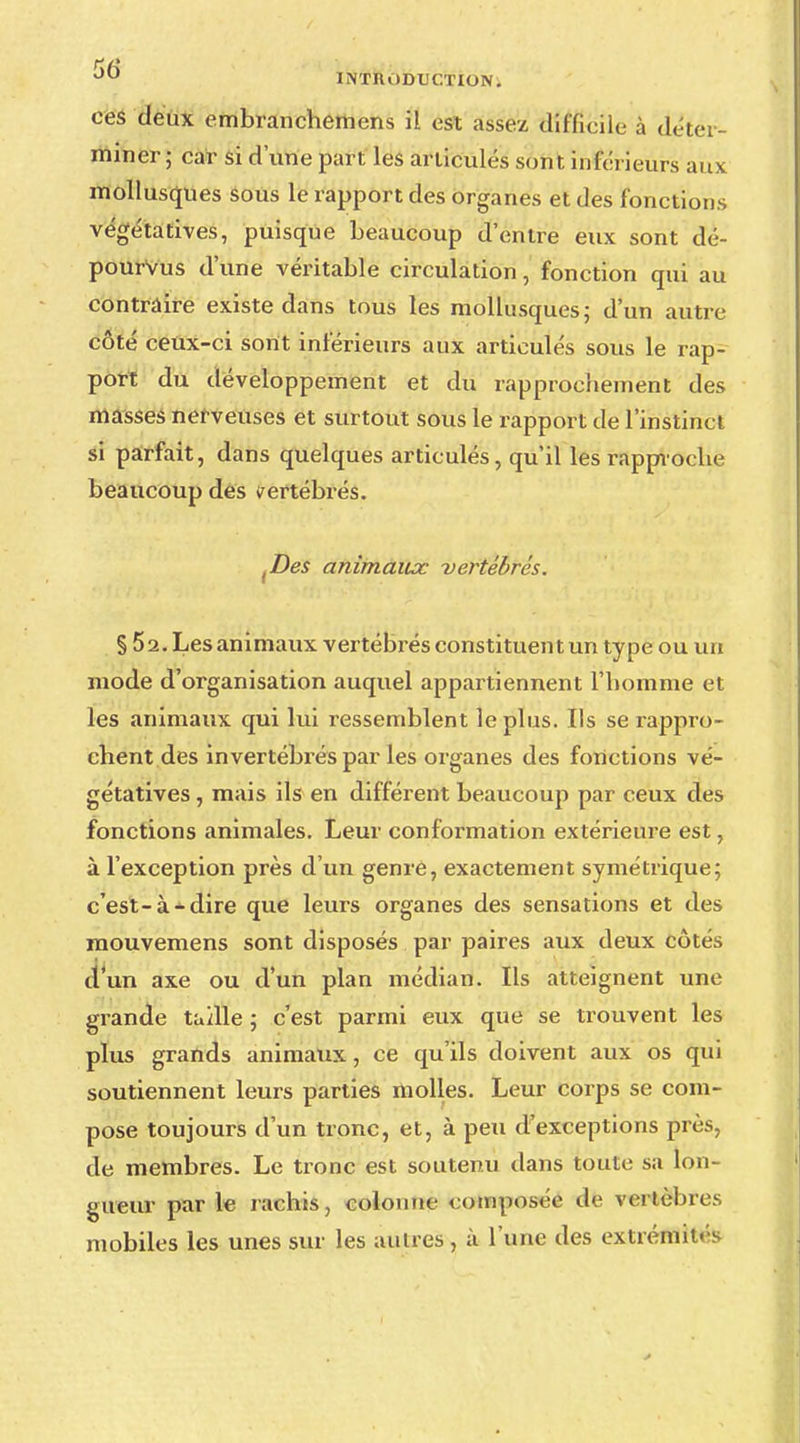 ces deux embranchemens il est assez difficile à déter- miner ; car si d'une part les articulés sont inférieurs aux mollusques sous le rapport des organes et des fonctions végétatives, puisque beaucoup d'entre eux sont dé- pourvus d'une véritable circulation, fonction qui au contraire existe dans tous les mollusques ; d'un autre côté ceux-ci sont inférieurs aux articulés sous le rap- port du développement et du rapprochement des masses nerveuses et surtout sous le rapport de l'instinct si parfait, dans quelques articulés, qu'il les rapproche beaucoup des vertébrés. fDes animaux vertébrés. § 52. Les animaux vertébrés constituent un type ou un mode d'organisation auquel appartiennent l'homme et les animaux qui lui ressemblent le plus. Ils se rappro- chent des invertébrés par les organes des fonctions vé- gétatives , mais ils en différent beaucoup par ceux des fonctions animales. Leur conformation extérieure est, à l'exception près d'un genre, exactement symétrique; c'est-à*dire que leurs organes des sensations et des mouvemens sont disposés par paires aux deux côtés d'un axe ou d'un plan médian. Ils atteignent une grande tadle ; c'est parmi eux que se trouvent les plus grands animaux, ce qu'ils doivent aux os qui soutiennent leurs parties molles. Leur corps se com- pose toujours d'un tronc, et, à peu d'exceptions près, de membres. Le tronc est soutenu dans toute sa lon- gueur par le rachis, colonne composée de vertèbres mobiles les unes sur les autres, à l'une des extrémii->