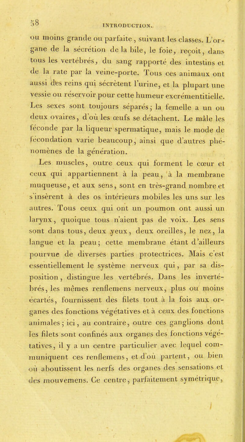 ou moins grande ou parfaite , suivant les classes. L'or- gane de la sécrétion delà bile, le foie, reçoit, dan.s tous les vertébrés, du sang rapporté des intestins et de la rate par la veine-porte. Tous ces animaux ont aussi des reins qui sécrètent l'urine, et la plupart une vessie ou réservoir pour cette humeur excrémentitielle. Les sexes sont toujours séparés ; la femelle a un ou deux ovaires, d'où les œufs se détachent. Le mâle les féconde par la liqueur spermatique, mais le mode de fécondation varie beaucoup, ainsi que d'autres phé- nomènes de la génération. Les muscles, outre ceux qui forment le cœur et ceux qui appartiennent à la peau, à la membrane muqueuse, et aux sens, sont en très-grand nombre et s'insèrent à des os intérieurs mobiles les uns sur les autres. Tous ceux qui ont un poumon ont aussi un larynx, quoique tous n'aient pas de voix. Les sens sont dans tous, deux yeux, deux oreilles, le nez, la langue et la peau; cette membrane étant d'ailleurs pourvue de diverses parties protectrices. Mais c'est essentiellement le système nerveux qui, par sa dis- position , distingue les vertébrés. Dans les inverté- brés, les mêmes renflemens nerveux, plus ou moins écartés, fournissent des filets tout à la fois aux or- ganes des fonctions végétatives et à ceux des fonctions animales; ici, au contraire, outre ces ganglions dont les filets sont confinés aux organes des fonctions végé- tatives , il y a un centre particulier avec lequel com- muniquent ces renflemens, et d'où partent, ou bien où aboutissent les nerfs des organes des sensations et des mouvemens. Ce centre, parfaitement symétrique,