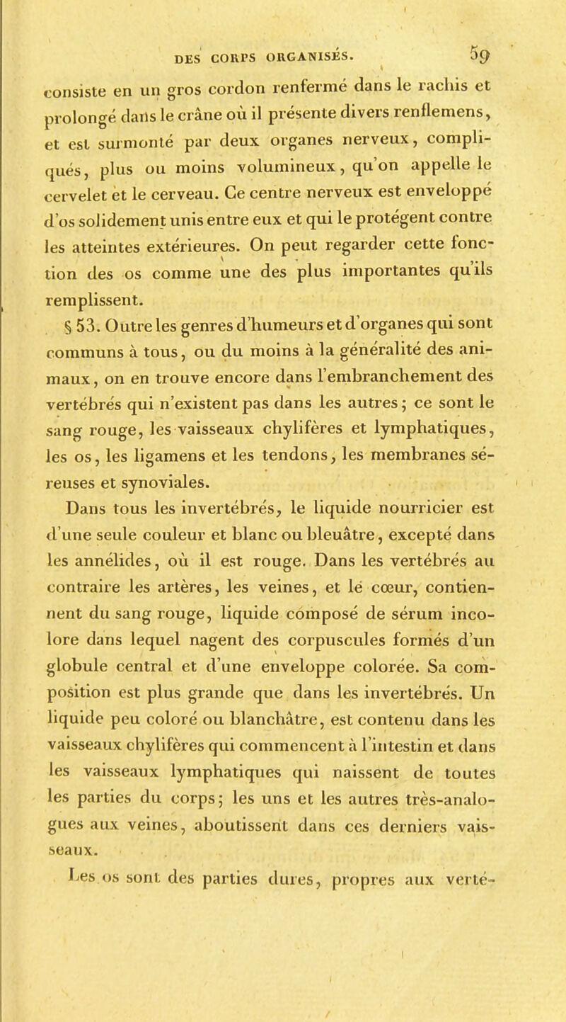 I DES CORPS ORGANISÉS. SO; consiste en un gros cordon renfermé dans le rachis et prolongé dans le crâne où il présente divers renflemens, et est surmonté par deux organes nerveux, compli- qués, plus ou moins volumineux, qu'on appelle le cervelet èt le cerveau. Ce centre nerveux est enveloppé d'os solidement unis entre eux et qui le protègent contre les atteintes extérieures. On peut regarder cette fonc- tion des os comme une des plus importantes qu'ils remplissent. § 53. Outre les genres d'humeurs et d'organes qui sont communs à tous, ou du moins à la généralité des ani- maux , on en trouve encore dans l'embranchement des vertébrés qui n'axistent pas dans les autres ; ce sont le sang rouge, les vaisseaux chylifères et lymphatiques, les os, les ligamens et les tendons, les membranes sé- reuses et synoviales. Dans tous les invertébrés, le liquide nourricier est d'une seule couleur et blanc ou bleuâtre, excepté dans les annélides, où il est rouge. Dans les vertébrés au contraire les artères, les veines, et lé cœur, contien- nent du sang rouge, liquide composé de sérum inco- lore dans lequel nagent des corpuscules formés d'un globule central et d'une enveloppe colorée. Sa com- position est plus grande que dans les invertébrés. Un liquide peu coloré ou blanchâtre, est contenu dans les vaisseaux chylifères qui commencent à l'intestin et dans les vaisseaux lymphatiques qui naissent de toutes les parties du corps; les uns et les autres très-analo- gues aux veines, aboutissent dans ces derniers vais- seaux. Les.os sont des parties dures, propres aux verté-