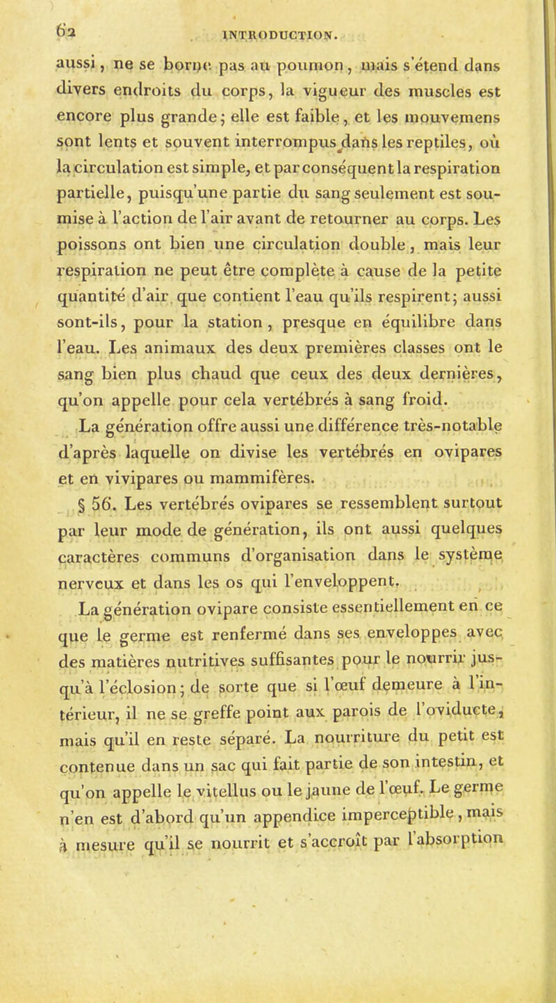 aussi, ne se borne pas au poumon , niais setend dans divers endroits du corps, la vigueur des muscles est encore plus grande ; elle est faible, et les mouvemens sont lents et souvent interrompus jdans les reptiles, où la circulation est simple, et par conséquent la respiration partielle, puisqu'une partie du sang seulement est sou- mise à l'action de l'air avant de retourner au corps. Les poissons ont bien une circulation double, mais leur respiration ne peut être complète à cause de la petite quantité d'air que contient l'eau qu'ils respirent; aussi sont-ils, pour la station , presque en équilibre dans l'eau. Les animaux des deux premières classes ont le sang bien plus cbaud que ceux des deux dernières, qu'on appelle pour cela vertébrés à sang froid. La génération offre aussi une différence très-notable d'après laquelle on divise les vertébrés en ovipares et en vivipares ou mammifères. § 56. Les vertébrés ovipares se ressemblent surtout par leur mode de génération, ils ont aussi quelques caractères communs d'organisation dans le système nerveux et dans les os qui l'enveloppent. La génération ovipare consiste essentiellement eri ce que le germe est renfermé dans ses enveloppes avec des matières nutritives suffisantes pour le nourrir jus- qu'à l'éclosion; de sorte que si l'œuf demeure à l'in- térieur, il ne se greffe point aux parois de l'oviducte, mais qu'il en reste séparé. La nourriture du petit est contenue dans un sac qui fait partie de son intestin, et qu'on appelle le vitellus ou le jaune de l'œuf. Le germe n'en est d'abord qu'un appendice imperceptible , mais h mesure qu'il se nourrit et s'accroît par l'absorption