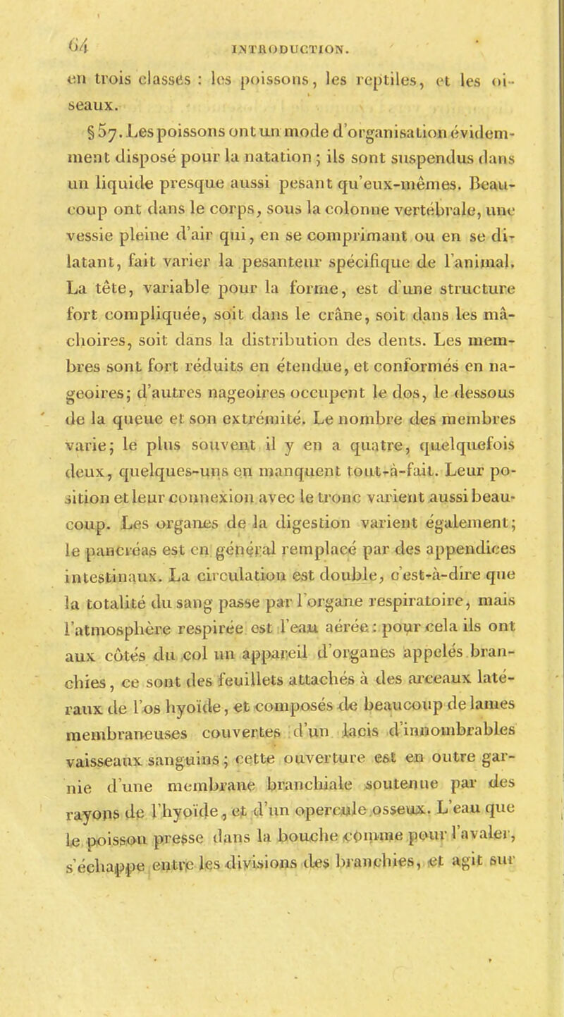 en trois classes : les poissons, les reptiles, et les oi- seaux. §57. Les poissons ont un mode d'organisation évident ment disposé pour la natation 5 ils sont suspendus dans un liquide presque aussi pesant qu'eux-mêmes. Beau- coup ont dans le corps, sous la colonne vertébrale, une vessie pleine d'air qui, en se comprimant ou en se di- latant, fait varier la pesanteur spécifique de l'animal. La tête, variable pour la forme, est d'une structure fort compliquée, soit dans le crâne, soit dans les mâ- choires, soit dans la distribution des dents. Les mem- bres sont fort réduits en étendue, et conformés en na- geoires; d'autres nageoires occupent le dos, le dessous de la queue et son extrémité. Le nombre des membres varie; le plus souvent il y en a quatre, quelquefois deux, quelques-uns en manquent touUà-fait. Leur po- sition et leur connexion avec le tronc varient aussi beau- coup. Les organes de la digestion varient également; le pancréas est en général remplacé par des appendices intestinaux. La circulation est double, c'est-à-dire que la totalité du sang passe par l'organe respiratoire, mais l'atmosphère respirée est l'eau aérée : pour cela ils ont aux côtés du col un appareil d'organes appelés bran- chies , ce sont des feuillets attachés à des arceaux laté- raux de l'os hyoïde, et composés de beaucoup de laines membraneuses couvertes d'un lacis d'innombrables vaisseaux sanguins ; cette ouverture est en outre gar- nie d'une membrane branchiale soutenue par des rayons de l'hyoïde, et d'un opercule osseux. L'eau que le poisson presse dans la bouche comme pour l'avaler, s'échappe entre les divisions des bl anchies, <et agit sur
