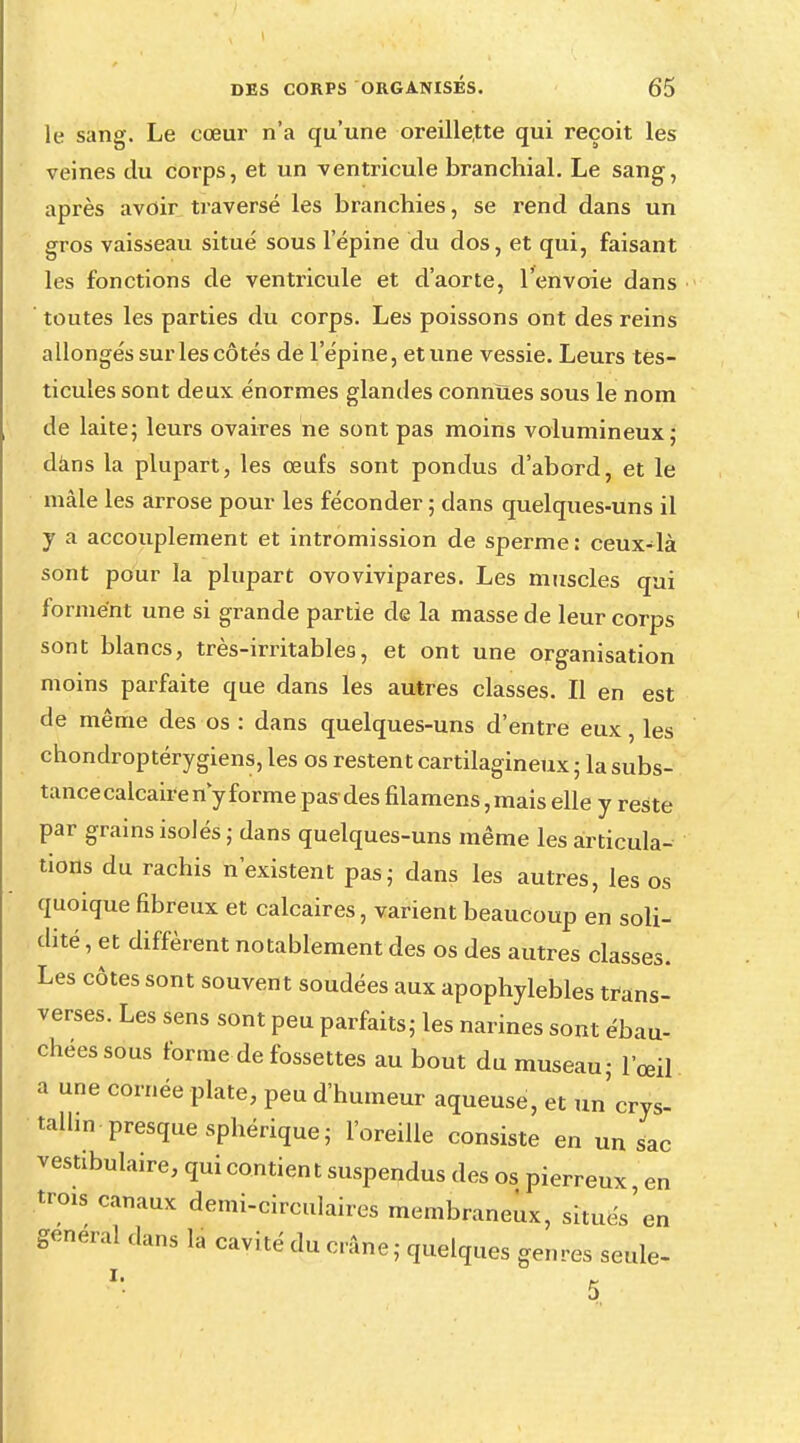 le sang. Le cœur n'a qu'une oreille.tte qui reçoit les veines du corps, et un ventricule branchial. Le sang, après avoir traversé les branchies, se rend dans un gros vaisseau situé sous l'épine du dos, et qui, faisant les fonctions de ventricule et d'aorte, l'envoie dans toutes les parties du corps. Les poissons ont des reins allongés sur les côtés de l'épine, et une vessie. Leurs tes- ticules sont deux énormes glandes connues sous le nom de laite; leurs ovaires ne sont pas moins volumineux; dans la plupart, les œufs sont pondus d'abord, et le mâle les arrose pour les féconder ; dans quelques-uns il y a accouplement et intromission de sperme : ceux-là sont pour la plupart ovovivipares. Les muscles qui forment une si grande partie de la masse de leur corps sont blancs, très-irritables, et ont une organisation moins parfaite que dans les autres classes. Il en est de même des os : dans quelques-uns d'entre eux, les chondroptérygiens, les os restent cartilagineux ; la subs- tance calcaire n y forme pas des filamens, mais elle y reste par grains isolés; dans quelques-uns même les articula- tions du rachis n'existent pas; dans les autres, les os quoique fibreux et calcaires, varient beaucoup en soli- dité , et diffèrent notablement des os des autres classes. Les côtes sont souvent soudées aux apophylebles tfans- verses. Les sens sont peu parfaits; les narines sont ébau- chées sous forme de fossettes au bout du museau; l'œil a une cornée plate, peu d'humeur aqueuse, et un'crys- tallm presque sphérique; l'oreille consiste en un sac vestibulaire, qui contient suspendus des os pierreux en trois canaux demi-circulaires membraneux, situés'en gênerai dans la cavité du crâne; quelques genres seule. l' 5