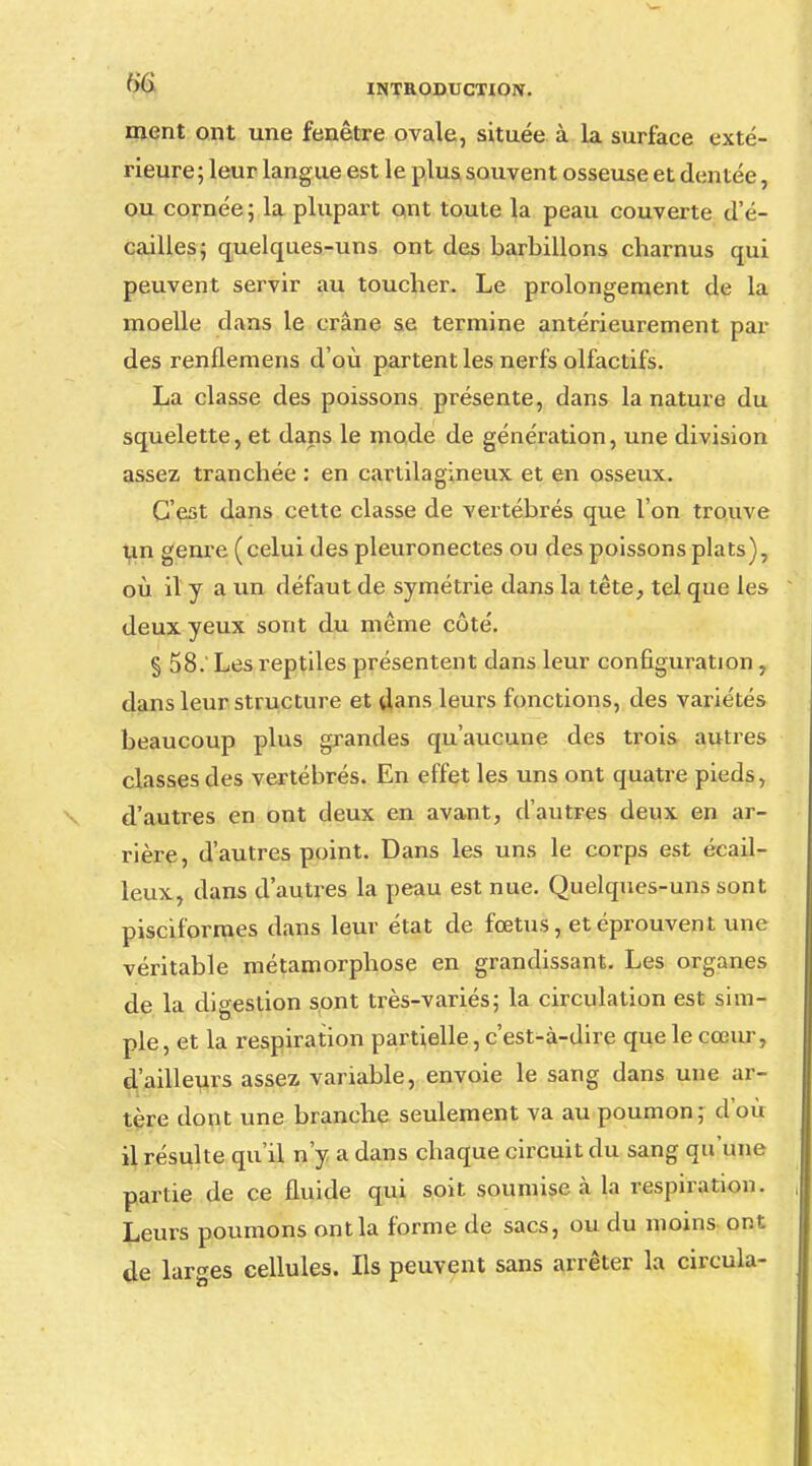 ment ont une fenêtre ovale, située à la surface exté- rieure; leur langue est le plus souvent osseuse et dentée, ou cornée; la plupart ont toute la peau couverte d'é- cailles; quelques-uns ont des barbillons charnus qui peuvent servir au toucher. Le prolongement de la moelle dans le crâne se termine antérieurement par des renflemens d'où partent les nerfs olfactifs. La classe des poissons présente, dans la nature du squelette, et dans le mode de génération, une division assez tranchée : en cartilagineux et en osseux. C'est dans cette classe de vertébrés que l'on trouve un genre (celui des pleuronectes ou des poissons plats), où il y a un défaut de symétrie dans la tête, tel que les deux yeux sont du même côté. § 58. Les reptiles présentent dans leur configuration, dans leur structure et dans leurs fonctions, des variétés beaucoup plus grandes qu'aucune des trois autres classes des vertébrés. En effet les uns ont quatre pieds, d'autres en ont deux en avant, d'autres deux en ar- rière, d'autres point. Dans les uns le corps est écail- leux, dans d'autres la peau est nue. Quelques-uns sont pisciformes dans leur état de fœtus, et éprouvent une véritable métamorphose en grandissant. Les organes de la digestion sont très-variés; la circulation est sim- ple , et la respiration partielle, c'est-à-dire que le cœur, d'ailleurs assez variable, envoie le sang dans une ar- tère dont une branche seulement va au poumon; d'où il résulte qu'il n'y a dans chaque circuit du sang qu'une partie de ce fluide qui soit soumise à la respiration. Leurs poumons ont la forme de sacs, ou du moins ont de larges cellules. Ils peuvent sans arrêter la circula-