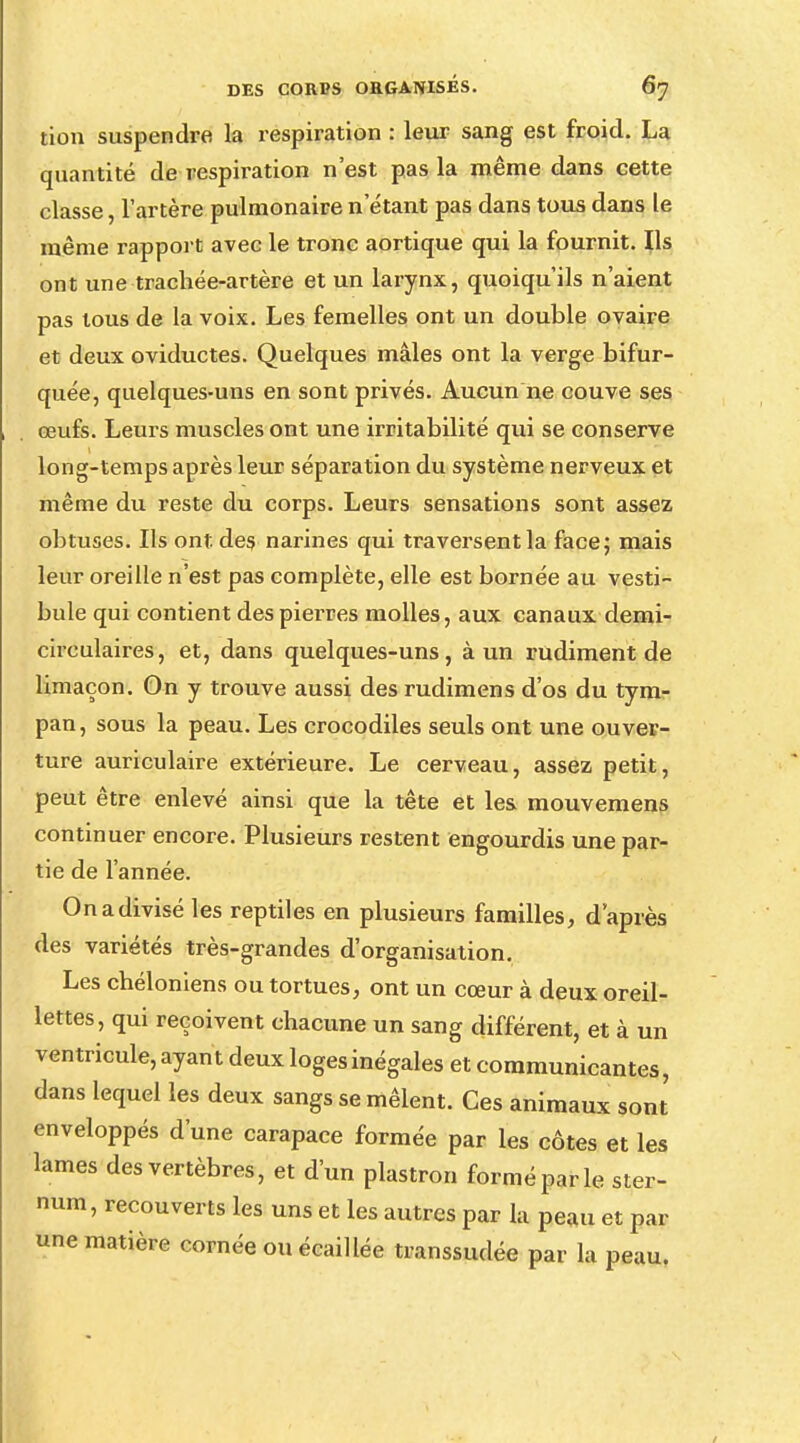 tion suspendre la respiration : leur sang est froid. La quantité de respiration n'est pas la même dans cette classe, l'artère pulmonaire n'étant pas dans tous dans le même rapport avec le tronc aortique qui la fournit. Ils ont une trachée-artère et un larynx, quoiqu'ils n'aient pas tous de la voix. Les femelles ont un double ovaire et deux oviductes. Quelques mâles ont la verge bifur- quée, quelques-uns en sont privés. Aucun ne couve ses œufs. Leurs muscles ont une irritabilité qui se conserve long-temps après leur séparation du système nerveux et même du reste du corps. Leurs sensations sont assez obtuses. Ils ont. des narines qui traversent la face; mais leur oreille n'est pas complète, elle est bornée au vesti- bule qui contient despieiTes molles, aux canaux demi- circulaires, et, dans quelques-uns, à un rudiment de limaçon. On y trouve aussi des rudimens d'os du tym- pan, sous la peau. Les crocodiles seuls ont une ouver- ture auriculaire extérieure. Le cerveau, assez petit, peut être enlevé ainsi que la tête et les mouvemens continuer encore. Plusieurs restent engourdis une par- tie de l'année. On a divisé les reptiles en plusieurs familles, d'après des variétés très-grandes d'organisation. Les chéloniens ou tortues, ont un cœur à deux oreil- lettes, qui reçoivent chacune un sang différent, et à un ventricule, ayant deux loges inégales et communicantes, dans lequel les deux sangs se mêlent. Ces animaux sont enveloppés d'une carapace formée par les côtes et les lames des vertèbres, et d'un plastron formé par le ster- num, recouverts les uns et les autres par la peau et par une matière cornée ou écaillée transsudée par la peau.