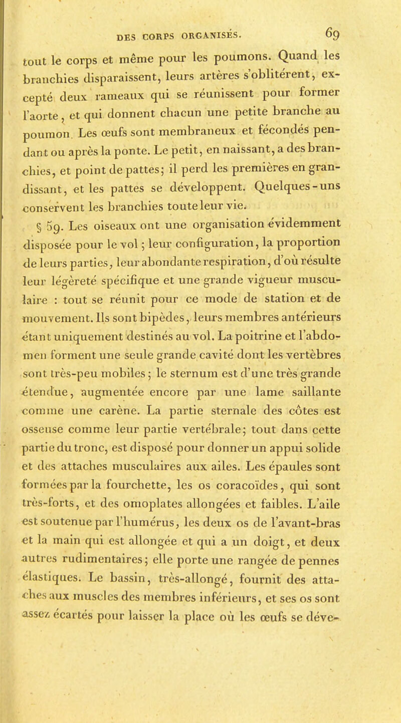 tout le corps et même pour les poumons. Quand les branchies disparaissent, leurs artères s'oblitèrent, ex- cepté deux rameaux qui se réunissent pour former l'aorte, et qui donnent chacun une petite branche au poumon. Les œufs sont membraneux et fécondés pen- dant ou après la ponte. Le petit, en naissant, a des bran- chies, et point de pattes; il perd les premières en gran- dissant, et les pattes se développent. Quelques-uns conservent les branchies toute leur vie. § 5g. Les oiseaux ont une organisation évidemment disposée pour le vol ; leur configuration, la proportion de leurs parties, leur abondante respiration, d'où résulte leur légèreté spécifique et une grande vigueur muscu- laire : tout se réunit pour ce mode de station et de mouvement. Ils sont bipèdes, leurs membres antérieurs étant uniquement destinés au vol. La poitrine et l'abdo- men forment une seule grande cavité dont les vertèbres sont irès-peu mobiles ; le sternum est d'une très grande étendue, augmentée encore par une lame saillante comme une carène. La partie sternale des côtes est osseuse comme leur partie vertébrale; tout dans cette partie du tronc, est disposé pour donner un appui solide et des attaches musculaires aux ailes. Les épaules sont formées par la fourchette, les os coracoïdes, qui sont très-forts, et des omoplates allongées et faibles. L'aile est soutenue par l'humérus, les deux os de l'avant-bras et la main qui est allongée et qui a un doigt, et deux autres rudimentaires ; elle porte une rangée de pennes élastiques. Le bassin, très-allongé, fournit des atta- ches aux muscles des membres inférieurs, et ses os sont assez écartés pour laisser la place où les œufs se déve-