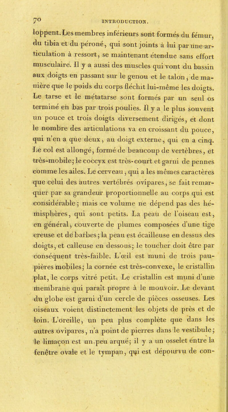 loppent. Les membres inférieurs sont formés du fémur, du tibia et du péroné, qui sont joints à lui par une-ar- ticulation à ressort, se maintenant étendue sans effort musculaire. Il y a aussi des muscles qui vont du bassin aux doigts en passant sur le genou et le talon, de ma- nière que le poids du corps fléchit lui-même les doigts. Le tarse et le métatarse sont formés par un seul os terminé en bas par trois poulies. Il y a le plus souvent un pouce et trois doigts diversement dirigés, et dont le nombre des articulations va en croissant du pouce, qui n'en a que deux, au doigt externe, qui en a cinq. Le col est allongé, formé de beaucoup de vertèbres, et très-mobile,* le coccyx est très-court et garni de pennes comme les ailes. Le cerveau, qui a les mêmes caractères que celui des autres vertébrés ovipares, se fait remar- quer par sa grandeur proportionnelle au corps qui est considérable ; mais ce volume ne dépend pas des hé- misphères, qui sont petits. La peau de l'oiseau est, en général, couverte de plumes composées d'une tige creuse et de barbes ; la peau est écailleuse en dessus des doigts, et calleuse en dessous- le toucher doit être par conséquent très-faible. L'œil est muni de trois pau- pières mobiles; la cornée est très-convexe, le cristallin plat, le corps vitré petit. Le cristallin est muni d'une membrane qui paraît propre à le mouvoir. Le devant du globe est garni d'un cercle de pièces osseuses. Les oiseaux voient distinctement les objets de près et de loin. L'oreille, un peu plus complète que dans les autres ovipares, n'a point de pierres dans le vestibule; le limaçon est un-peu arqué; il y a un osselet entre la fenêtre ovale et le tympan, qui est dépourvu de con- /