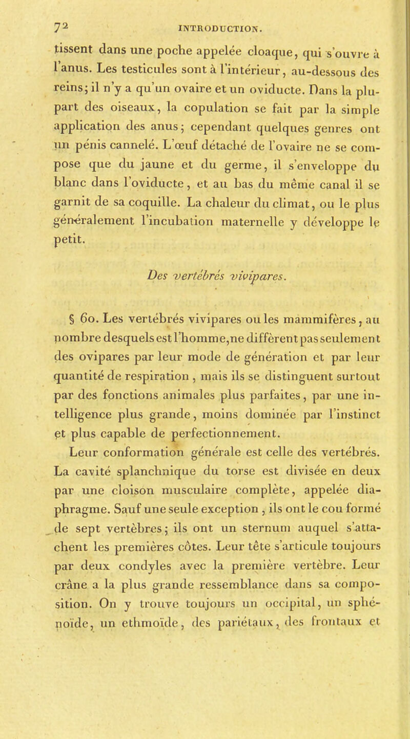 tissent dans une poche appelée cloaque, qui s'ouvre à lanus. Les testicules sont à l'intérieur, au-dessous des reins; il n'y a qu'un ovaire et un oviducte. Dans la plu- part des oiseaux, la copulation se fait par la simple application des anus; cependant quelques genres ont un pénis cannelé. L'œuf détaché de l'ovaire ne se com- pose que du jaune et du germe, il s'enveloppe du blanc dans l'oviducte, et au bas du même canal il se garnit de sa coquille. La chaleur du climat, ou le plus généralement l'incubation maternelle y développe le petit. Des vertébrés vivipares. § 60. Les vertébrés vivipares ouïes mammifères, au nombre desquels est l'homme,ne diffèrent pas seulement des ovipares par leur mode de génération et par leur quantité de respiration , mais ils se distinguent surtout par des fonctions animales plus parfaites, par une in- telligence plus grande, moins dominée par l'instinct et plus capable de perfectionnement. Leur conformation générale est celle des vertébrés. La cavité splanchnique du torse est divisée en deux par une cloison musculaire complète, appelée dia- phragme. Sauf une seule exception , ils ont le cou formé de sept vertèbres; ils ont un sternum auquel s'atta- chent les premières côtes. Leur tête s'articule toujours par deux condyles avec la première vertèbre. Leur crâne a la plus grande ressemblance dans sa compo- sition. On y trouve toujours un occipital, un sphé- noïde, un etbmoïde, des pariétaux, des frontaux cl