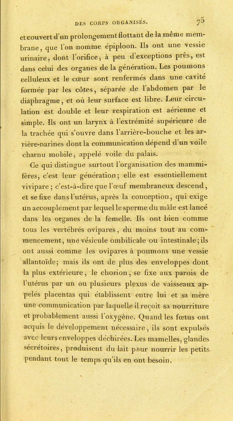 eteouvert d'un prolongement flottant de la même mem- brane, que l'on nomme épiploon. Ils ont une vessie urinaire, dont l'orifice, à peu d'exceptions près, est dans celui des organes de la génération. Les poumons eelluleux et le cœur sont renfermés dans une cavité formée par les côtes, séparée de l'abdomen par le diaphragme, et où leur surface est libre. Leur circu- lation est double et leur respiration est aérienne et simple. Ils ont un larynx à l'extrémité supérieure de la trachée qui s'ouvre dans l'arrière-bouche et les ar- rière-narines dont la communication dépend d'un voile charnu mobile, appelé voile du palais. Oe qui distingue surtout l'organisation des mammi- fères, c'est leur génération; elle est essentiellement vivipare ; c'est-à-dire que l'œuf membraneux descend, et se fixe dans l'utérus, après la conception, qui exige un accouplement par lequel le sperme du mâle est lancé dans les organes de la femelle. Ils ont bien comme tous les vertébrés ovipares, du moins tout au com- mencement, une vésicule ombilicale ou intestinale ; ils ont aussi comme les ovipares à poumons une vessie allantoïde; mais ils ont de plus des enveloppes dont la plus extérieure, le chorion, se fixe aux parois de l'utérus par un ou plusieurs plexus de vaisseaux ap- pelés placentas qui établissent entre lui et sa mère une communication par laquelle il reçoit sa nourriture et probablement aussi l'oxygène. Quand les foetus ont acquis le développement nécessaire, ils sont expulsés avec leurs enveloppes déchirées. Les mamelles, glandes sécrétoires, produisent du lait p,')ur nourrir les petits- pendant tout le temps qu'ils en ont besoin.