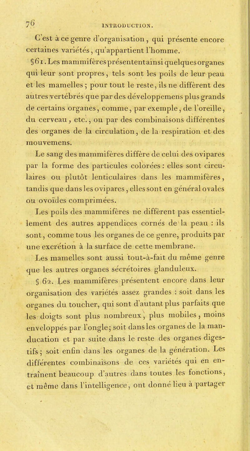 C est à ce genre d'organisation , qui présente encore certaines variétés, qu'appartient l'homme. § 61. Les mammifères présentent ainsi quelques organes qui leur sont propres, tels sont les poils de leur peau et les mamelles ; pour tout le reste, ils ne diffèrent des autres vertébrés que par des développemens plus grands de certains organes, comme, par exemple, de l'oreille, du cerveau, etc., ou par des combinaisons différentes des organes de la circulation, de la respiration et des mouvemens. Le sang des mammifères diffère de celui des ovipares par la forme des particules colorées : elles sont circu- laires ou plutôt lenticulaires dans les mammifères, tandis que dans les ovipares, elles sont en général ovales ou ovoïdes comprimées. lies poils des mammifères ne diffèrent pas essentiel- lement des autres appendices cornés de la peau : ils sont, comme tous les organes de ce genre, produits par une excrétion à la surface de cette membrane. Les mamelles sont aussi tout-à-fait du même genre que les autres organes sécrétoires glanduleux. § 62. Les mammifères présentent encore dans leur organisation des variétés assez grandes : soit dans les organes du toucher, qui sont d'autant plus parfaits que les doigts sont plus nombreux, plus mobiles, moins enveloppés par l'ongle ; soit dans les organes de la man- clucation et par suite dans le reste des organes diges- tifs ; soit enfin clans les organes de la génération. Les différentes combinaisons de ces variétés qui en en- traînent beaucoup d'autres dans toutes les fonctions, et même dans l'intelligence, ont donné lieu à partager