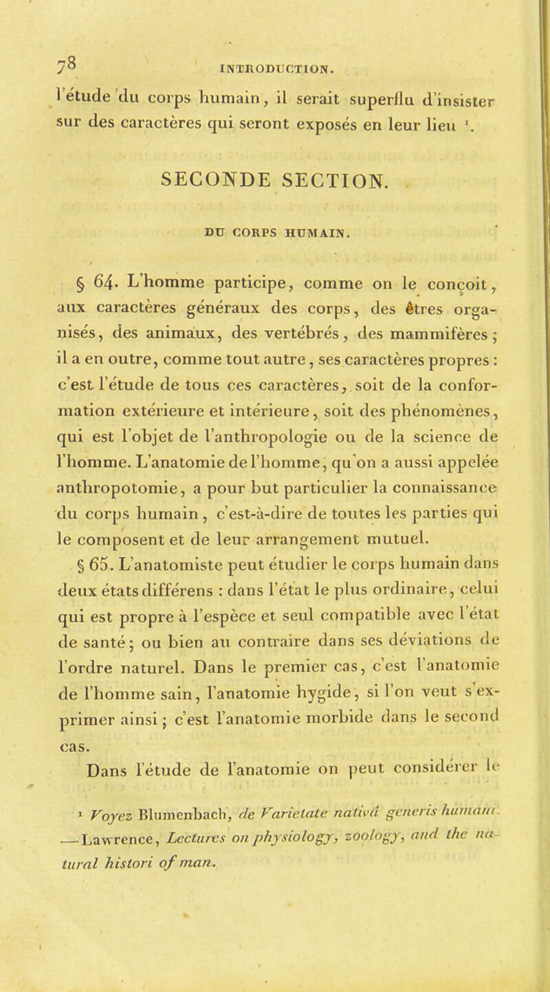l'étude du corps humain, il serait superflu d'insister sur des caractères qui seront exposés en leur lieu SECONDE SECTION. DU CORPS HUMAIN. § 64- L'homme participe, comme on le conçoit, aux caractères généraux des corps, des êtres orga- nisés, des animaux, des vertébrés, des mammifères; il a en outre, comme tout autre, ses caractères propres : c'est l'étude de tous ces caractères, soit de la confor- mation extérieure et intérieure, soit des phénomènes, qui est l'objet de l'anthropologie ou de la science de l'homme. L'anatomie de l'homme, qu'on a aussi appelée anthropotomie, a pour but particulier la connaissance du corps humain , c'est-à-dire de toutes les parties qui le composent et de leur arrangement mutuel. § 65. L'anatomiste peut étudier le corps humain dans deux étatsdifférens : dans l'état le plus ordinaire, celui qui est propre à l'espèce et seul compatible avec l'état de santé; ou bien au contraire dans ses déviations de l'ordre naturel. Dans le premier cas, c'est l'anatomie de l'homme sain, l'anatomie hygide, si l'on veut s'ex- primer ainsi ; c'est l'anatomie morbide dans le second cas. Dans l'étude de l'anatomie on peut considérer le J Voyez Blumcnbach, fie Varielate ndtivâ gêna is humain Lawrence, Lectures onphysiology, zoology, and the nu tural hislori of man.