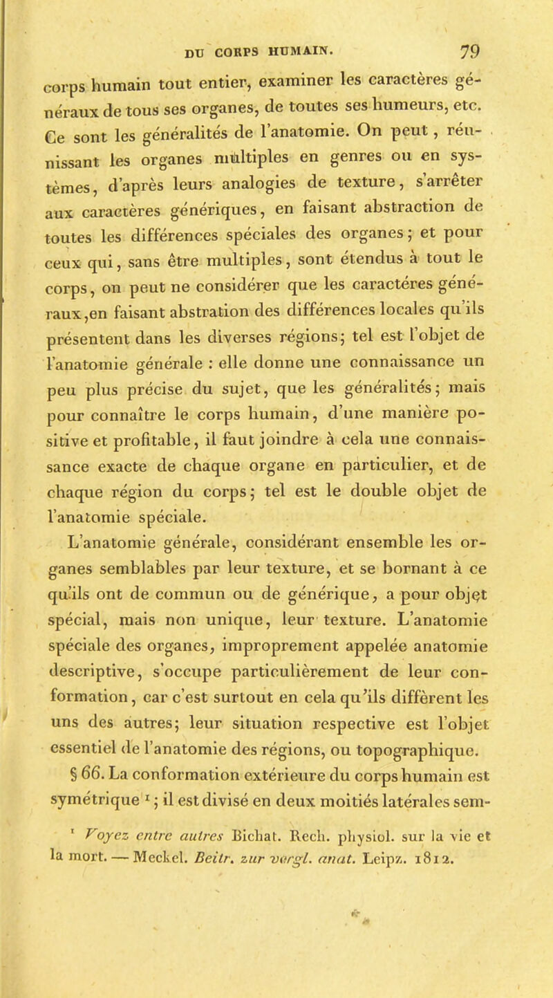 corps humain tout entier, examiner les caractères gé- néraux de tous ses organes, de toutes ses humeurs, etc. Ce sont les généralités de l'anatomie. On peut, réu- nissant les organes multiples en genres ou en sys- tèmes, d'après leurs analogies de texture, s'arrêter aux caractères génériques, en faisant abstraction de toutes les différences spéciales des organes ; et pour ceux qui, sans être multiples, sont étendus à tout le corps, on peut ne considérer que les caractères géné- raux,en faisant abstration des différences locales qu'ils présentent dans les diverses régions; tel est l'objet de l'anatomie générale : elle donne une connaissance un peu plus précise du sujet, que les généralités; mais pour connaître le corps humain, d'une manière po- sitive et profitable, il faut joindre à cela une connais- sance exacte de chaque organe en particulier, et de chaque région du corps; tel est le double objet de l'anatomie spéciale. L'anatomie générale, considérant ensemble les or- ganes semblables par leur texture, et se bornant à ce qu'ils ont de commun ou de générique, a pour objet spécial, mais non unique, leur texture. L'anatomie spéciale des organes, improprement appelée anatomie descriptive, s'occupe particulièrement de leur con- formation, car c'est surtout en cela qu'ils diffèrent les uns des autres; leur situation respective est l'objet essentiel de l'anatomie des régions, ou topographique. § 66. La conformation extérieure du corps humain est symétrique 1 ; il est divisé en deux moitiés latérales sem- ' Voyez entre autres Bichat. Rech. physiol. sur la \ie et la mort. — Mcckel. Beitr. zur vttrgl. anat. Leipz. 1812.