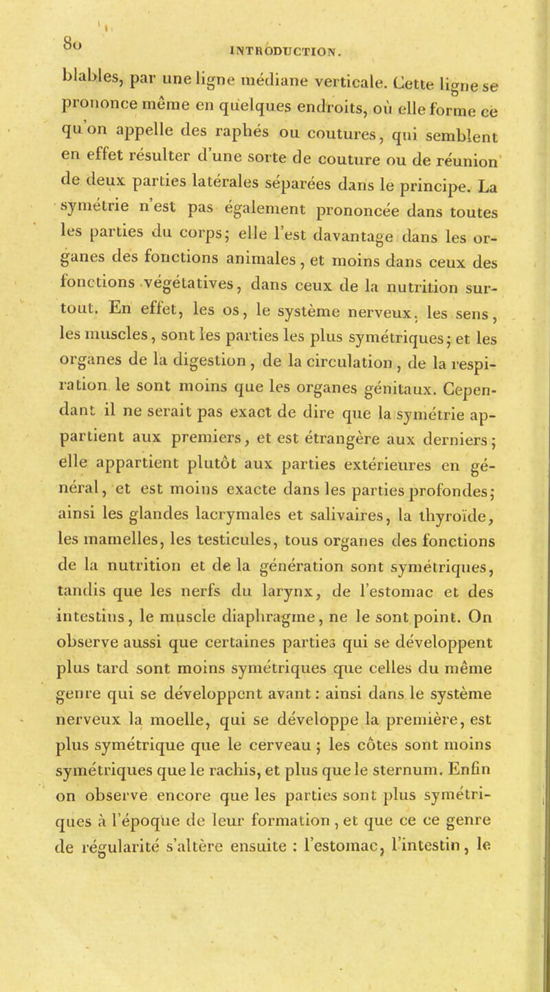 blables, par une ligne médiane verticale. Cette ligne se prononce même en quelques endroits, où elle forme eë qu'on appelle des raphés ou coutures, qui semblent en effet résulter d'une sorte de couture ou de réunion de deux parties latérales séparées dans le principe. La symétrie n'est pas également prononcée dans toutes les parties du corps; elle l'est davantage dans les or- ganes des fonctions animales , et moins dans ceux des fonctions végétatives, dans ceux de la nutrition sur- tout. En effet, les os, le système nerveux, les sens, les muscles, sont les parties les plus symétriques; et les organes de la digestion , de la circulation , de la respi- ration le sont moins que les organes génitaux. Cepen- dant il ne serait pas exact de dire que la symétrie ap- partient aux premiers, et est étrangère aux derniers; elle appartient plutôt aux parties extérieures en gé- néral, et est moins exacte dans les parties profondes; ainsi les glandes lacrymales et salivaires, la thyroïde, les mamelles, les testicules, tous organes des fonctions de la nutrition et delà génération sont symétriques, tandis que les nerfs du larynx, de l'estomac et des intestins, le muscle diaphragme, ne le sont point. On observe aussi que certaines parties qui se développent plus tard sont moins symétriques que celles du même genre qui se développent avant: ainsi dans le système nerveux la moelle, qui se développe la première, est plus symétrique que le cerveau ; les côtes sont moins symétriques que le rachis, et plus que le sternum. Enfin on observe encore que les parties sont plus symétri- ques à l'époque de leur formation , et que ce ce genre de régularité s'altère ensuite : l'estomac, l'intestin, le