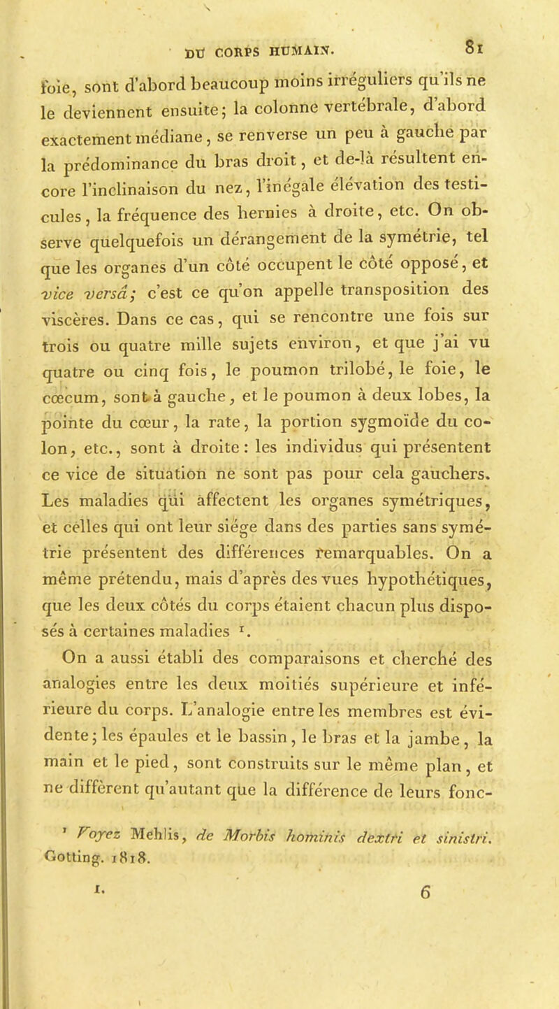 foie, sont d'abord beaucoup moins irréguliers qu'ils ne le deviennent ensuite; la colonne vertébrale, d'abord exactement médiane, se renverse un peu à gauche par la prédominance du bras droit, et de-là résultent en- core l'inclinaison du nez, l'inégale élévation des testi- cules , la fréquence des hernies à droite, etc. On ob- serve quelquefois un dérangement de la symétrie, tel que les organes d'un côté occupent le Coté opposé, et vice versa; c'est ce qu'on appelle transposition des viscères. Dans ce cas, qui se rencontre une fois sur trois ou quatre mille sujets environ, et que j'ai vu quatre ou cinq fois, le poumon trilobé, le foie, le cœcum, sont à gauche, et le poumon à deux lobes, la pointe du cœur, la rate, la portion sygmoïde du co- lon, etc., sont à droite: les individus qui présentent ce vice de situation ne sont pas pour cela gauchers. Les maladies qui affectent les organes symétriques, et celles qui ont leur siège dans des parties sans symé- trie présentent des différences remarquables. On a même prétendu, mais d'après des vues hypothétiques, que les deux côtés du corps étaient chacun plus dispo- sés à certaines maladies r. On a aussi établi des comparaisons et cherché des analogies entre les deux moitiés supérieure et infé- rieure du corps. L'analogie entre les membres est évi- dente ; les épaules et le bassin, le bras et la jambe, la main et le pied, sont construits sur le même plan, et ne diffèrent qu'autant que la différence de leurs fonc- ' Voyez Mehlis, de Morbis homtnis dextri et sinistri. Gotting. 1818. *« 6