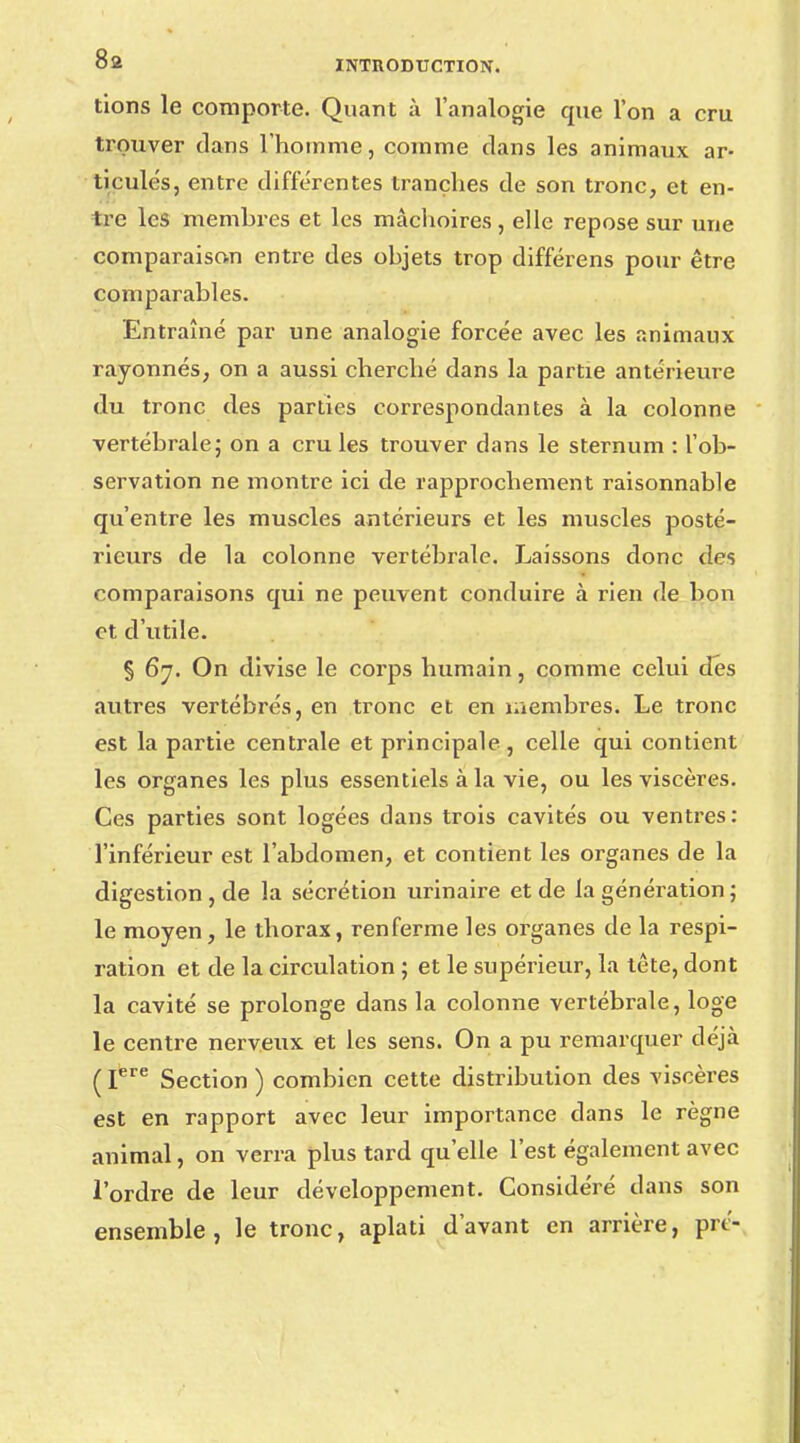 tions le comporte. Quant à l'analogie que l'on a cru trouver dans l'homme, comme clans les animaux ar- ticulés, entre différentes tranches de son tronc, et en- tre les membres et les mâchoires, elle repose sur une comparaison entre des objets trop différens pour être comparables. Entraîné par une analogie forcée avec les animaux rayonnés, on a aussi cherché dans la partie antérieure du tronc des parties correspondantes à la colonne vertébrale ; on a cru les trouver dans le sternum : l'ob- servation ne montre ici de rapprochement raisonnable qu'entre les muscles antérieurs et les muscles posté- rieurs de la colonne vertébrale. Laissons donc des comparaisons qui ne peuvent conduire à rien de bon et d'utile. § 67. On divise le corps humain, comme celui des autres vertébrés, en tronc et en membres. Le tronc est la partie centrale et principale, celle qui contient les organes les plus essentiels à la vie, ou les viscères. Ces parties sont logées dans trois cavités ou ventres: l'inférieur est l'abdomen, et contient les organes de la digestion, de la sécrétion urinaire et de la génération ; le moyen, le thorax, renferme les organes de la respi- ration et de la circulation ; et le supérieur, la té te, dont la cavité se prolonge dans la colonne vertébrale, loge le centre nerveux et les sens. On a pu remarquer déjà ( Pre Section ) combien cette distribution des viscères est en rapport avec leur importance dans le règne animal, on verra plus tard qu'elle l'est également avec l'ordre de leur développement. Considéré dans son ensemble, le tronc, aplati d'avant en arrière, pré-