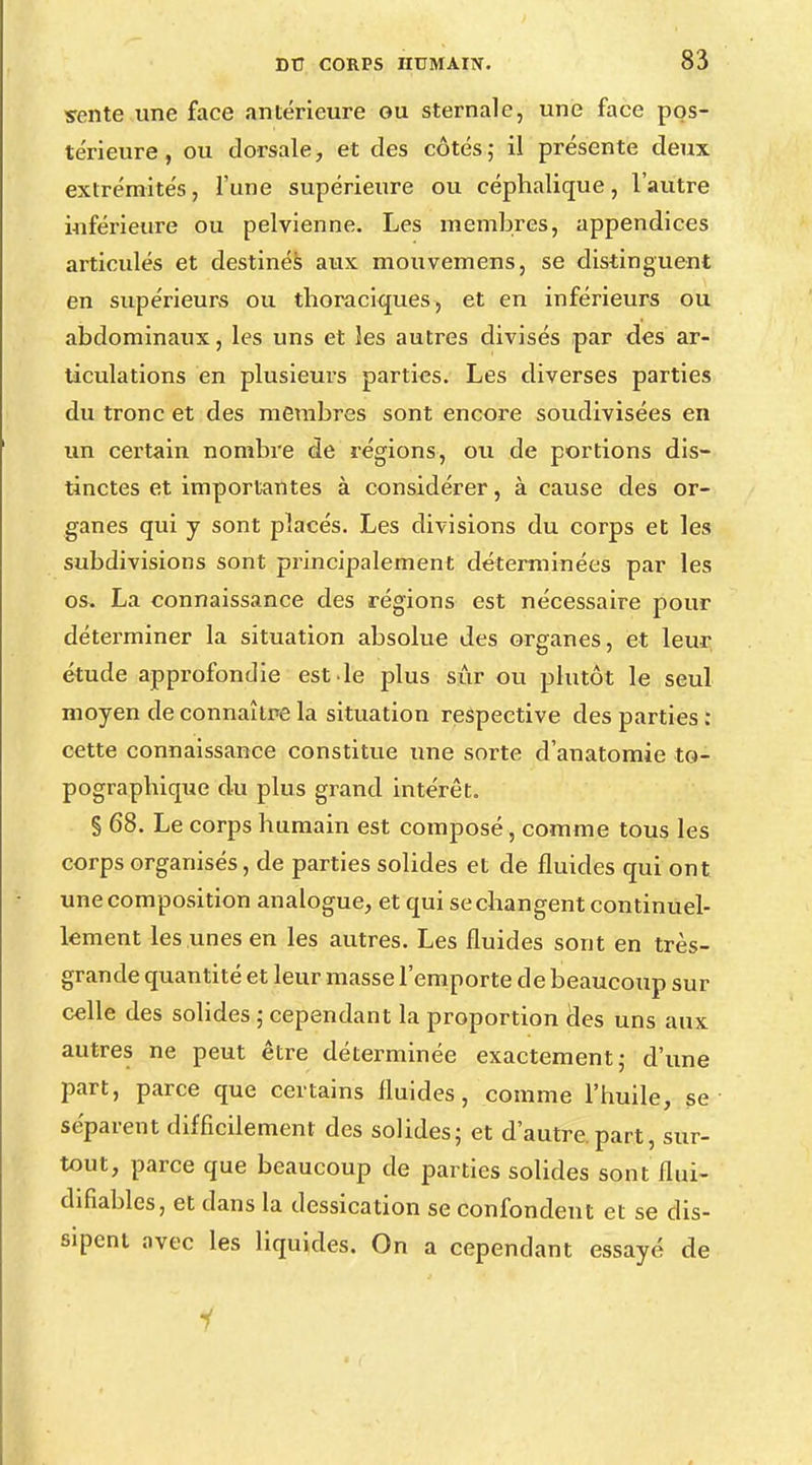 sente une face antérieure ou sternale, une face pos- térieure, ou dorsale, et des côtés ; il présente deux extrémités, l'une supérieure ou céphalique, l'autre inférieure ou pelvienne. Les membres, appendices articulés et destinés aux mouvemens, se distinguent en supérieurs ou thoraciques, et en inférieurs ou abdominaux, les uns et les autres divisés par des ar- ticulations en plusieurs parties. Les diverses parties du tronc et des membres sont encore soudivisées en un certain nombre de régions, ou de portions dis- tinctes et importantes à considérer, à cause des or- ganes qui y sont placés. Les divisions du corps et les subdivisions sont principalement déterminées par les os» La connaissance des régions est nécessaire pour déterminer la situation absolue des organes, et leur étude approfondie est .le plus sûr ou plutôt le seul moyen de connaître la situation respective des parties : cette connaissance constitue une sorte d'anatomie to- pograpbique du plus grand intérêt. § 68. Le corps bumain est composé, comme tous les corps organisés, de parties solides et de fluides qui ont une composition analogue, et qui se changent continuel- lement les unes en les autres. Les fluides sont en très- grande quantité et leur masse l'emporte de beaucoup sur celle des solides ; cependant la proportion des uns aux autres ne peut être déterminée exactement ; d'une part, parce que certains fluides, comme l'huile, se séparent difficilement des solides; et d'autre, part, sur- tout, parce que beaucoup de parties solides sont flui- difiables, et dans la dessication se confondent et se dis- sipent avec les liquides. On a cependant essayé de 1