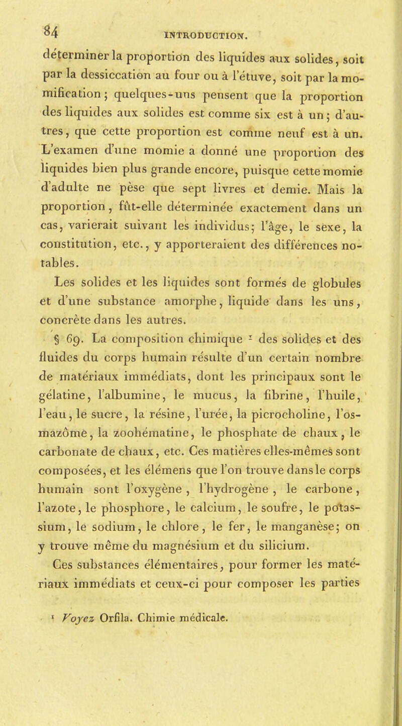 déterminer la proportion des liquides aux solides, soit par la dessiccation au four ou à l'étuve, soit par la mo- mification; quelques-uns pensent que la proportion des liquides aux solides est comme six est à un ; d'au- tres, que cette proportion est comme neuf est à un. L'examen d'une momie a donné une proportion des liquides bien plus grande encore, puisque cette momie d'adulte ne pèse que sept livres et demie. Mais la proportion, fut-elle déterminée exactement dans un cas, varierait suivant les individus; l'âge, le sexe, la constitution, etc., y apporteraient des différences no- tables. Les solides et les liquides sont formés de globules et d'une substance amorphe, liquide dans les uns, concrète dans les autres. § 69. La composition chimique 1 des solides et des fluides du corps humain résulte d'un certain nombre de matériaux immédiats, dont les principaux sont le gélatine, l'albumine, le mucus, la fibrine, l'huile, l'eau, le sucre, la résine, l'urée, la picrocholine, l'os- mazôme, la zoohématine, le phosphate de chaux, le carbonate de chaux, etc. Ces matières elles-mêmes sont composées, et les élémens que l'on trouve dans le corps humain sont l'oxygène , l'hydrogène , le carbone, l'azote, le phosphore, le calcium, le soufre, le potas- sium, le sodium, le chlore, le fer, le manganèse; on y trouve même du magnésium et du silicium. Ces substances élémentaires, pour former les maté- riaux immédiats et ceux-ci pour composer les parties Voyez Orfila. Chimie médicale.