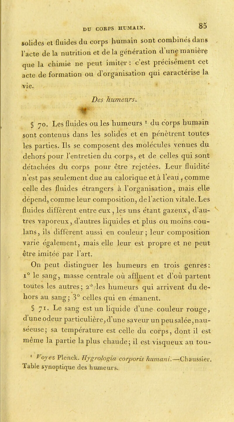 solides et fluides du corps humain sont combinés dans l'acte de la nutrition et de la génération d'une manière que la chimie ne peut imiter : c'est précisément cet acte de formation ou d'organisation qui caractérise la vie. Des humeurs. %*■ % 70. Les fluides ou les humeurs 1 du corps humain sont contenus dans les solides et en pénètrent toutes les parties. Ils se composent des molécules venues du dehors pour l'entretien du corps, et de celles qui sont détachées du corps pour être rejetées. Leur fluidité n'est pas seulement due au calorique et à l'eau, comme celle des fluides étrangers à l'organisation, mais elle dépend, comme leur composition, de l'action vitale. Les fluides diffèrent entre eux, les uns étant gazeux, d'au- tres vaporeux, d'autres liquides et plus ou moins cou- lans, ils diffèrent aussi en couleur; leur composition varie également, mais elle leur est propre et ne peut être imitée par l'art. On peut distinguer les humeurs en trois genres: i° le sang, masse centrale où affluent et d'où partent toutes les autres; i° les humeurs qui arrivent du de- hors au sang ; 3° celles qui en émanent. § 71. Le sang est un liquide d'une couleur rouge, d'une odeur particulière, d'une saveur un peu salée, nau- séeuse; sa température est celle du corps, dont il est même la partie la plus chaude; il est visqueux au tou- ' Voyez Plenck. Hygrologia corporis humani.—C\\au&s\ev. Table synoptique des humeurs.