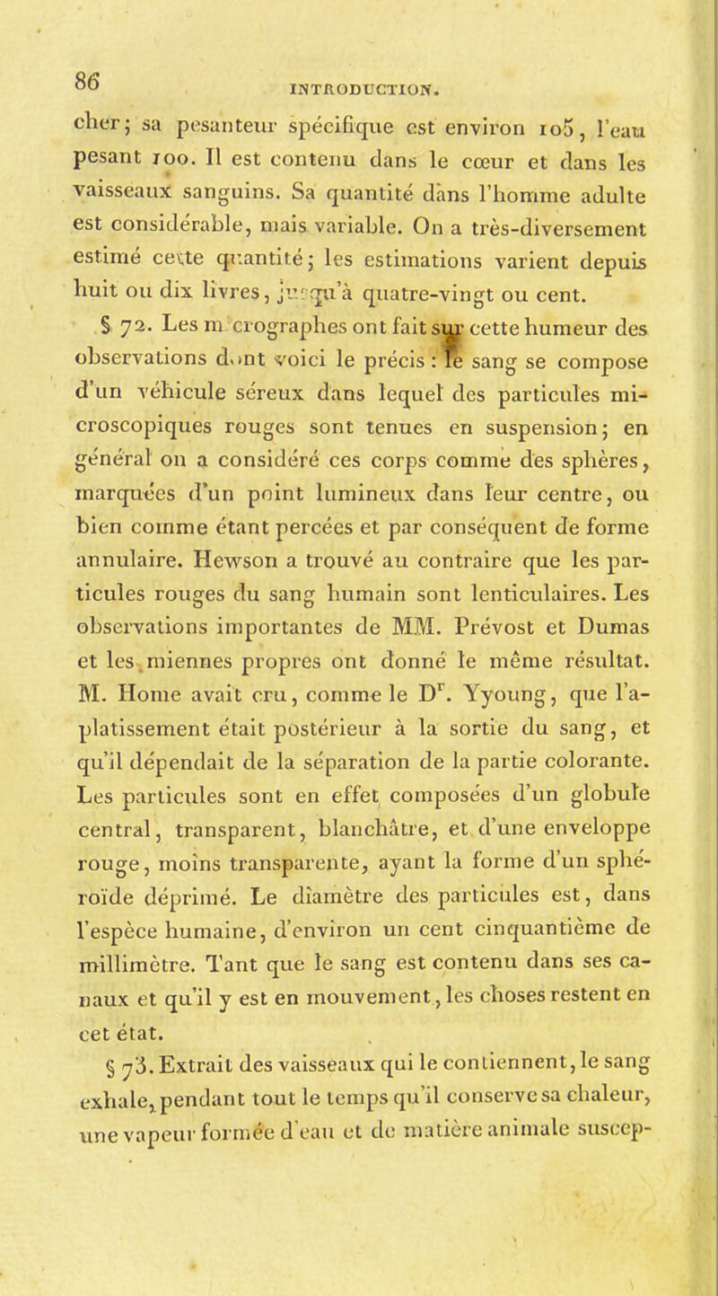 cher; sa pesanteur spécifique est environ io5, l'eau pesant 100. Il est contenu dans le cœur et dans les vaisseaux sanguins. Sa quantité dans l'homme adulte est considérable, niais variable. On a très-diversement estimé ceUe quantité; les estimations varient depuis huit ou dix livres, jiyqu'à quatre-vingt ou cent. S 72. Les m ci ographes ont fait sur cette humeur des observations d«»nt voici le précis : re sang se compose d'un véhicule séreux dans lequel des particules mi- croscopiques rouges sont tenues en suspension; en général on a considéré ces corps comme des sphères, marquées d'un point lumineux dans leur centre, ou bien comme étant percées et par conséquent de forme annulaire. Hewson a trouvé au contraire que les par- ticules rouges du sang humain sont lenticulaires. Les observations importantes de MM. Prévost et Dumas et les miennes propres ont donné le même résultat. M. Home avait cru, comme le Dr. Yyoung, que l'a- platissement était postérieur à la sortie du sang, et qu'il dépendait de la séparation de la partie colorante. Les particules sont en effet composées d'un globule central, transparent, blanchâtre, et d'une enveloppe rouge, moins transparente, ayant la forme d'un sphé- roïde déprimé. Le diamètre des particules est, dans l'espèce humaine, d'environ un cent cinquantième de millimètre. Tant que le sang est contenu dans ses ca- naux et qu'il y est en mouvement ées choses restent en cet état. § y'5. Extrait des vaisseaux qui le contiennent, le sang exhale,, pendant tout le temps qu'il conserve sa chaleur, une vapeur formée d'eau et de matière animale suscep-