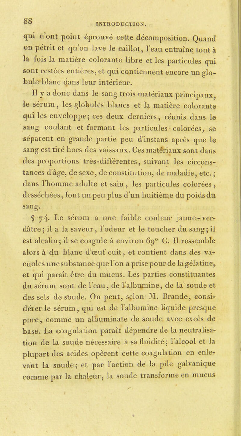 qui n'ont point éprouvé cette décomposition. Quand on pétrit et qu'on lave le caillot, l'eau entraîne tout à la fois la matière colorante libre et les particules qui sont restées entières, et qui contiennent encore un glo- bule blanc dans leur intérieur. Il y a donc dans le sang- trois matériaux principaux, le sérum, les globules blancs et la matière colorante qui les enveloppe; ces deux derniers, réunis dans le sang coulant et formant les particules colorées, se séparent en grande partie peu d'instans après que le sang est tiré hors des vaissaux. Ces matériaux sont dans des proportions très-différentes, suivant les circons- tances d'âge, de sexe, de constitution, de maladie, etc. ; dans l'homme adulte et sain , les particules colorées , desséchées, font un peu plus d'un huitième du poids du sang. § 74- Le sérum a une faible couleur jaune-ver- dâtre; il a la saveur, l'odeur et le toucher du sang; il est alcalin; il se coagule à environ 6o° C. Il ressemble alors à du blanc d'œuf cuit, et contient dans des va- cuoles une substance que l'on a prise pour de la gélatine, et qui paraît être du mucus. Les parties constituantes du sérum sont de l'eau, de l'albumine, de la soude et des sels de soude. On peut, selon M. Brande, consi- dérer le sérum, qui est de l'albumine liquide presque pure, comme un albuminate de soude avec excès de base. La coagulation paraît dépendre de la neutralisa- tion de la soude nécessaire à sa fluidité ; l'alcool et la plupart des acides opèrent cette coagulation en enle- vant la soude; et par l'action de la pile galvanique comme par la chaleur, la soucie transforme en mucus