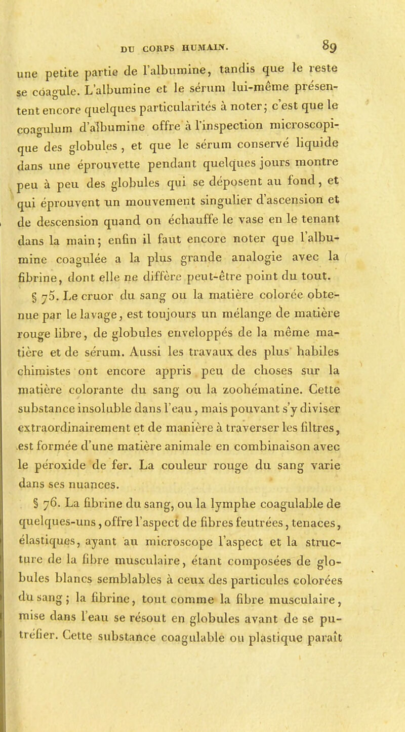 une petite partie de l'albumine, tandis que le reste se coagule. L'albumine et le sérum lui-même présen- tent encore quelques particularités à noter ; c'est que le coagulum d'albumine offre à l'inspection microscopi- que des globules , et que le sérum conservé liquide dans une éprouvette pendant quelques jours montre peu à peu des globules qui se déposent au fond, et qui éprouvent un mouvement singulier d'ascension et de descension quand on échauffe le vase en le tenant dans la main; enfin il faut encore noter que l'albu- mine coagulée a la plus grande analogie avec la fibrine, dont elle ne diffère peut-être point du tout. § j5. Le cruor du sang ou la matière colorée obte- nue par le lavage, est toujours un mélange de matière rouge libre, de globules enveloppés de la même ma- tière et de sérum. Aussi les travaux des plus habiles chimistes ont encore appris peu de choses sur la matière colorante du sang ou la zoohématine. Cette substance insoluble dans l'eau, mais pouvant s'y diviser extraordinairement et de manière à traverser les filtres, est formée d'une matière animale en combinaison avec le péroxide de fer. La couleur rouge du sang varie dans ses nuances. § 76. La fibrine du sang, ou la lymphe coagulable de quelques-uns, offre l'aspect de fibres feutrées, tenaces, élastiques, ayant au microscope l'aspect et la struc- ture de la fibre musculaire, étant composées de glo- bules blancs semblables à ceux des particules Golorées du sang; la fibrine, tout comme la fibre musculaire, mise dans l'eau se résout en globules avant de se pu- tréfier. Cette substance coagulable ou plastique paraît