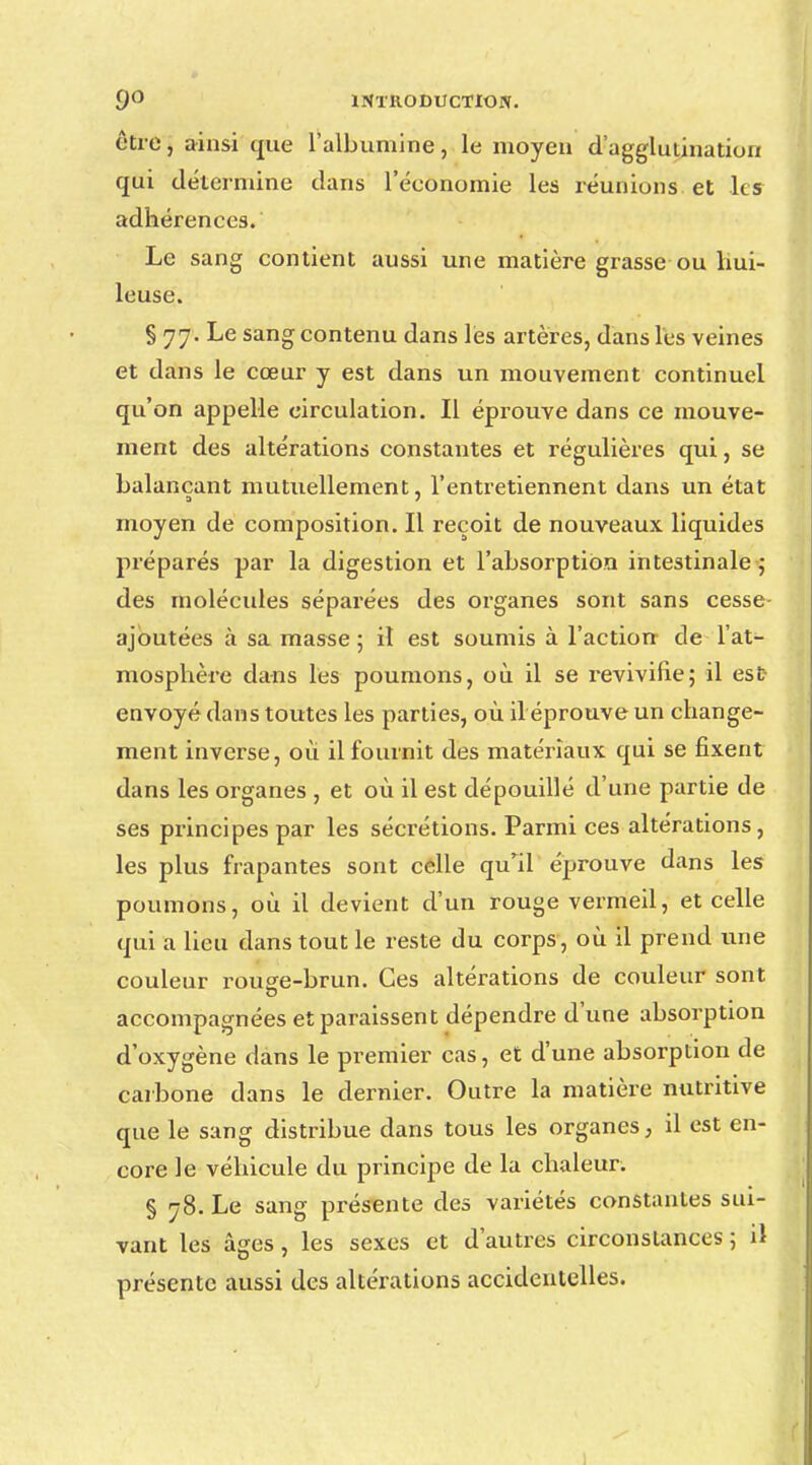 être, ainsi que l'albumine, le moyen d'agglutination qui détermine dans l'économie les réunions et h s adhérences. Le sang contient aussi une matière grasse ou hui- leuse. S 77. Le sang contenu dans les artères, dans les veines et dans le cœur y est dans un mouvement continuel qu'on appelle circulation. Il éprouve dans ce mouve- ment des altérations constantes et régulières qui, se balançant mutuellement, l'entretiennent dans un état a 7 moyen de composition. Il reçoit de nouveaux liquides préparés par la digestion et l'absorption intestinale ; des molécules séparées des organes sont sans cesse- ajbutées à sa masse 5 il est soumis à l'action de l'at- mosphère dans les poumons, où il se revivifie; il est- envoyé dans toutes les parties, où il éprouve un change- ment inverse, où il fournit des matériaux qui se fixent dans les organes , et où il est dépouillé d'une partie de ses principes par les sécrétions. Parmi ces altérations, les plus frapantes sont celle qull éprouve dans les poumons, où il devient d'un rouge vermeil, et celle qui a lieu dans tout le reste du corps, où il prend une couleur rou^e-brun. Ces altérations de couleur sont accompagnées et paraissent dépendre d'une absorption d'oxygène dans le premier cas, et d'une absorption de carbone dans le dernier. Outre la matière nutritive que le sang distribue dans tous les organes, il est en- core le véhicule du principe de la chaleur. § 78. Le sang présente des variétés constantes sui- vant les âges, les sexes et d'autres circonstances ; il présente aussi des altérations accidentelles.